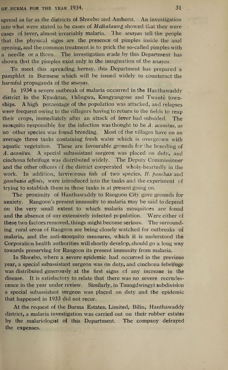 spread as far as the districts of Shwebo and Amherst. An investigation into what were stated to be cases of Metkalaung showed that they were cases of fever, almost invariably malaria. 4 he sesayas tell the people that the physical signs are the presence of pimples inside the anal opening, apd the common treatment is to prick the so-called pimples with a needle or a thorn. The investigation made by this Department has shown that the pimples exist only in the imagination of the sesayas. To meet this spreading heresy, this Department has prepared a pamphlet in Burmese which will be issued widely to counteract the harmful propaganda of the sesayas. In 1934 a severe outbreak of malaria occurred in the Hanthawaddy district in the Kyauktan, l hongwa, Kungyangone and Twante town¬ ships. A high percentage of the population was attacked, and relapses were frequent owing to the villagers having to return to the fields to reap their crops, immediately after an attack of fever had subsided. The mosquito responsible for the infection was thought to be A. aconitus, as no other species was found breeding. Most of the villages have on an average three tanks containing fresh water which is overgrown with aquatic vegetation. These are favourable grounds for the breeding of A. aconitus. A special subassistant surgeon was placed on duty, and cinchona febrifuge was distributed widely. The Deputy Commissioner and the other officers of the district cooperated whole-heartedly in the work. In addition, larvivorous fish of two species, H. panchax and gambusia affinis, were introduced into the tanks and the experiment of trying to establish them in these tanks is at present going on. The proximity of Hanthawaddy to Rangoon City gave grounds for anxiety. Rangoon’s present immunity to malaria may be said to depend on the very small extent to which malaria mosquitoes are found and the absence of any extensively infected population. Were either of these two factors removed, things might become serious. The surround¬ ing rural areas of Rangoon are being closely watched for outbreaks of malaria, and the anti-mosquito measures, which it is understood the Corporation health authorities will shortly develop, should go a long way towards preserving for Rangoon its present immunity from malaria. In Shwebo, where a severe epidemic had occurred in the previous year, a special subassistant surgeon was on duty, and cinchona febrifuge was distributed generously at the first signs cf any increase in the disease. It is satisfactory to relate that there was no severe recrudes¬ cence in the year under review. Similarly, in Taungdwingyi subdivision a special subassistant surgeon was placed on duty and the epidemic that happened in 1933 did not recur. At the request of the Burma Estates, Limited, Bilin, Hanthawaddy district, a malaria investigation was carried out on their rubber estates i by the malariologist of this Department. The company defrayed the expenses.