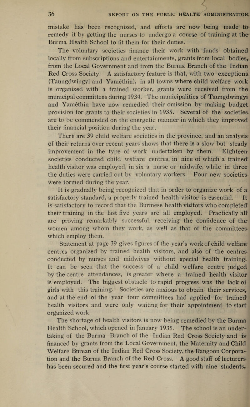 / c. J mistake has been recognized, and efforts are now being made to remedy it by getting the nurses to undergo a course of training at the Burma Health School to lit them for their duties. The voluntary societies finance their work with funds obtained locally from subscriptions and entertainments, grants from local bodies,, from the Local Government and from the Burma Branch of the Indian Red Cross Society. A satisfactory feature is that, with two exceptions (Taungdwingyi and Yamethin), in all towns where child welfare work is organized with a trained worker, grants were received from the municipal committees during 1934. The municipalities of Taungdwingyi and Yamethin have now remedied their omission by making budget provision for grants to their societies in 1935. Several of the societies are to be commended on the energetic manner in which they improved their financial position during the year. There are 39 child welfare societies in the province, and an analysis of their returns over recent years shows that there is a slow but steady improvement in the type of work undertaken by them. Eighteen societies conducted child welfare centres, in nine of which a trained health visitor was employed, in six a nurse or midwife, while in three the duties were carried out by voluntary workers. Four new societies were formed during the year. It is gradually being recognized that in order to organize work of a satisfactory standard, a properly trained health visitor is essential. It is satisfactory to record that the Burmese health visitors who completed their training in the last five years are all employed. Practically all are proving remarkably successful, receiving the confidence of the women among whom they work, as well as that of the committees which employ them. Statement at page 39 gives figures of the year’s work of child welfare centres organized by trained health visitors, and also of the centres conducted by nurses and midwives without special health training. It can be seen that the success of a child welfare centre judged by the centre attendances, is greater where a trained health visitor is employed. The biggest obstacle to rapid progress was the lack of girls with this training. Societies are anxious to obtain their services, and at the end of the year four committees had applied for trained' health visitors and were only waiting for their appointment to start organized work. The shortage of health visitors is now being remedied by the Burma Health School, which opened in January 1935. The school is an under¬ taking of the Burma Branch of the Indian Red Cross Society and is financed by grants from the Local Government, the Maternity and Child Welfare Bureau of the Indian Red Cross Society, the Rangoon Corpora¬ tion and the Burma Branch of the Red Cross. A good staff of lecturers has been secured and the first year’s course started with nine students,.