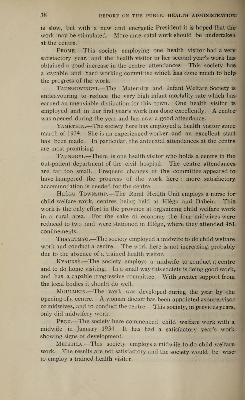 is slow, bnt with a new and energetic President it is hoped that the work may be stimulated. More ante-natal work should be undertaken at the centre. Prome.—This society employing one health visitor had a very satisfactory year, and the health visitor in her second year’s work has obtained a good increase in the centre attendances. This society has a capable and hard working committee which has done much to help the progress of the work. Taungdwingyi.—The Maternity and Infant Welfare Society is endeavouring to reduce the very high infant mortality rate which has earned an unenviable distinction for this town. One health visitor is employed and in her first year’s work has done excellently. A centre was opened during the year and has new a good attendance. Yamethin.—The society here has employed a health visitor since march of 1934. She is an experienced worker and an excellent start has been made. In particular, the antenatal attendances at the centre are most promising. Taunggyi.—There is one health visitor who holds a centre in the out-patient department of the civil hospital. The centre attendances are far too small. Frequent changes of the committee appeared to have hampered the progress of the work here ; more satisfactory accommodation is needed for the centre. Hlegu Township.—The Rural Health Unit employs a nurse for child welfare work, centres being held at Hlegu and Dabein. This work is the only effort in the province at organizing child welfare work in a rural area. For the sake of economy the four midwives were reduced to two and were stationed in Hlegu, where they attended 461 confinements. Thayetmyo.—The society employed a midwife to do child welfare work and conduct a centre. The work here is not increasing, probably due to the absence of a trained health visitor. Kyaukse.—The society employs a midwife to conduct a centre and to do home visiting. In a small way this society is doing good work, and has a capable progressive committee. With greater support from the local bodies it should do well. Moulmein.—The work was developed during the year by the opening of a centre. A woman doctor has been appointed as supervisor of midwives, and to conduct the centre. This society, in previous years, only did midwifery work. Pegu.—The society here commenced child welfare work with a midwife in January 1934. It has had a satisfactory year’s work showing signs of development. Meiktila.—This society employs a midwife to-do child welfare work. The results are not satisfactory and the society would be wise to employ a trained health visitor.
