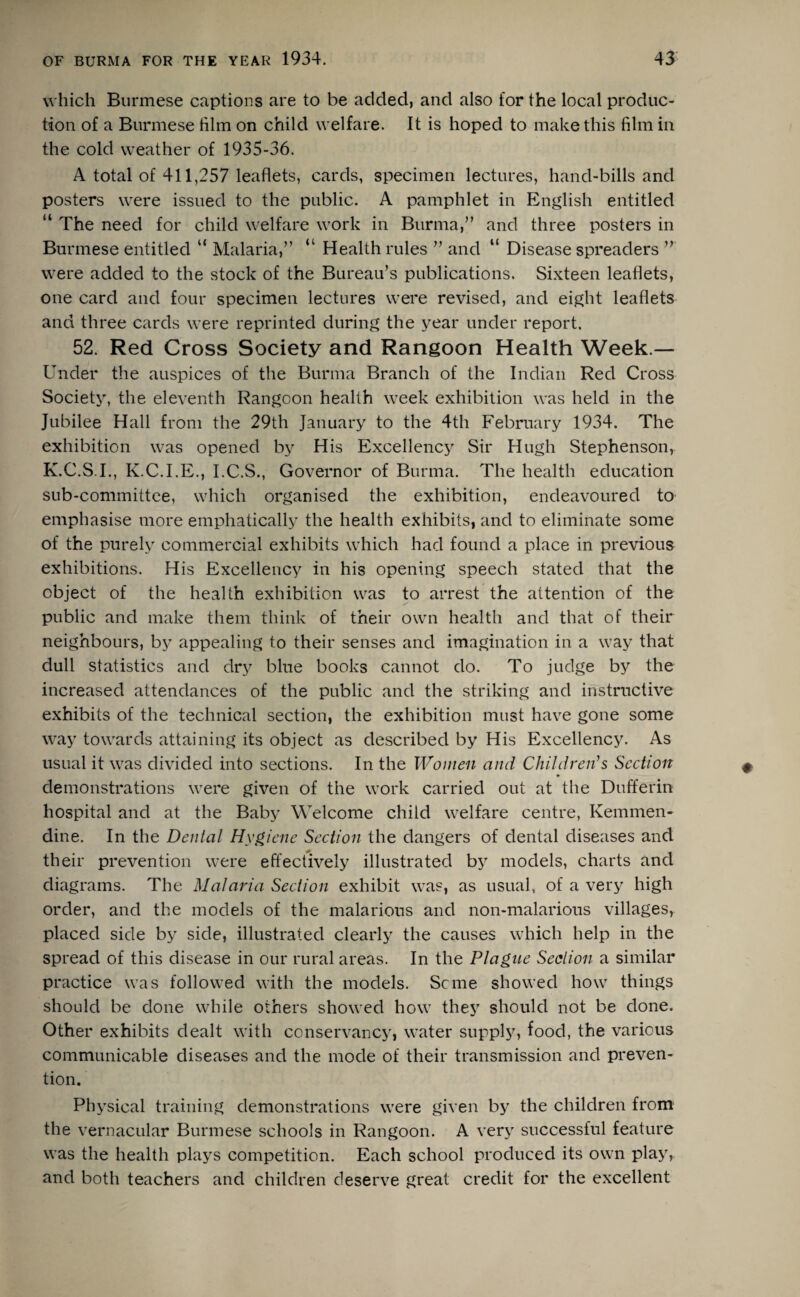 which Burmese captions are to be added, and also for the local produc¬ tion of a Burmese him on child welfare. It is hoped to make this him in the cold weather of 1935-36. A total of 411,257 leaflets, cards, specimen lectures, hand-bills and posters were issued to the public. A pamphlet in English entitled “ The need for child welfare work in Burma,” and three posters in Burmese entitled “ Malaria,” “ Health rules ” and “ Disease spreaders ” were added to the stock of the Bureau’s publications. Sixteen leaflets, one card and four specimen lectures were revised, and eight leaflets and three cards were reprinted during the year under report. 52. Red Cross Society and Rangoon Health Week — Under the auspices of the Burma Branch of the Indian Red Cross Society, the eleventh Rangoon health week exhibition was held in the Jubilee Hall from the 29th January to the 4th February 1934. The exhibition was opened by His Excellency Sir Hugh Stephenson, K.C.S.I., K.C.I.E., I.C.S., Governor of Burma. The health education sub-committee, which organised the exhibition, endeavoured to emphasise more emphatically the health exhibits, and to eliminate some of the purely commercial exhibits which had found a place in previous exhibitions. His Excellency in his opening speech stated that the object of the health exhibition was to arrest the attention of the public and make them think of their own health and that of their neighbours, by appealing to their senses and imagination in a way that dull statistics and dry blue books cannot do. To judge by the increased attendances of the public and the striking and instructive exhibits of the technical section, the exhibition must have gone some way towards attaining its object as described by His Excellency. As usual it was divided into sections. In the Women and Children's Section demonstrations were given of the work carried out at the Dufferin hospital and at the Baby Welcome child welfare centre, Kemmen* dine. In the Dental Hygiene Section the dangers of dental diseases and their prevention were effectively illustrated by models, charts and diagrams. The Malaria Section exhibit was, as usual, of a very high order, and the models of the malarious and non-malarious villages, placed side by side, illustrated clearly the causes which help in the spread of this disease in our rural areas. In the Plague Section a similar practice was followed with the models. Seme showed how things should be done while others showed how they should not be done. Other exhibits dealt with conservancy, water supply, food, the various communicable diseases and the mode of their transmission and preven¬ tion. Physical training demonstrations were given by the children from the vernacular Burmese schools in Rangoon. A very successful feature was the health plays competition. Each school produced its own play, and both teachers and children deserve great credit for the excellent