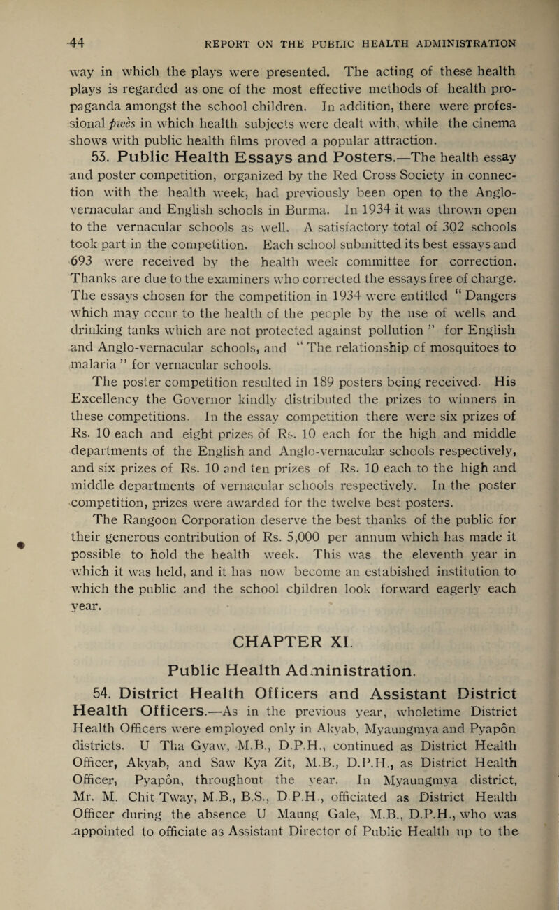way in which the plays were presented. The acting of these health plays is regarded as one of the most effective methods of health pro¬ paganda amongst the school children. In addition, there were profes¬ sional pwes in which health subjects were dealt with, while the cinema shows with public health films proved a popular attraction. 53. Public Health Essays and Posters.—The health essay and poster competition, organized by the Red Cross Society in connec¬ tion with the health week, had previously been open to the Anglo- vernacular and English schools in Burma. In 1934 it was thrown open to the vernacular schools as well. A satisfactory total of 302 schools took part in the competition. Each school submitted its best essays and 693 were received by the health week committee for correction. Thanks are due to the examiners who corrected the essays free of charge. The essays chosen for the competition in 1934 were entitled “ Dangers which may occur to the health of the people by the use of wells and drinking tanks which are not protected against pollution ” for English and Anglo-vernacular schools, and “ The relationship of mosquitoes to malaria” for vernacular schools. The poster competition resulted in 189 posters being received. His Excellency the Governor kindly distributed the prizes to winners in these competitions. In the essay competition there were six prizes of Rs. 10 each and eight prizes of Rs. 10 each for the high and middle departments of the English and Anglo-vernacular schools respectively, and six prizes of Rs. 10 and ten prizes of Rs. 10 each to the high and middle departments of vernacular schools respectively. In the poster competition, prizes were awarded for the twelve best posters. The Rangoon Corporation deserve the best thanks of the public for their generous contribution of Rs. 5,000 per annum which has made it possible to hold the health week. This was the eleventh year in which it was held, and it has now become an estabished institution to which the public and the school children look forward eagerly each year. CHAPTER XI. Public Health Administration. 54. District Health Officers and Assistant District Health Officers .—As in the previous year, wholetime District Health Officers were employed only in Akyab, Myaungmya and Pyapon districts. U Tha Gyaw, M.B., D.P.H., continued as District Health Officer, Akyab, and Saw Ivya Zit, M.B., D.P.H., as District Health Officer, Pyapon, throughout the year. In Myaungmya district, Mr. M. Chit Tway, M.B., B.S., D.P.H., officiated as District Health Officer during the absence U Maung Gale, M.B., D.P.H., who was .appointed to officiate as Assistant Director of Public Health up to the