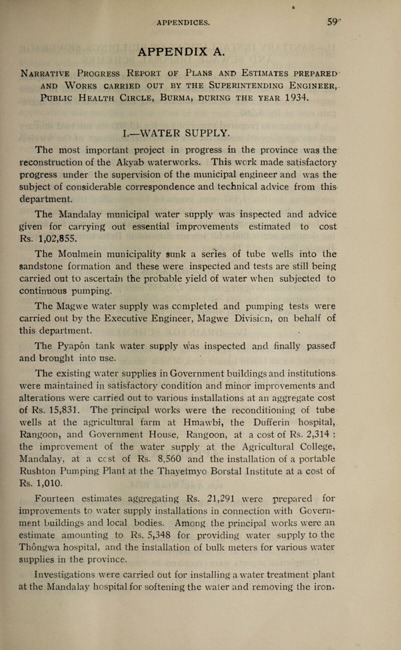 APPENDIX A. Narrative Progress Report of Plans and Estimates prepared and Works carried out by the Superintending Engineer, Public Health Circle, Burma, during the year 1934. I.—WATER SUPPLY. The most important project in progress in the province was the reconstruction of the Akyab waterworks. This work made satisfactory progress under the supervision of the municipal engineer and was the subject of considerable correspondence and technical advice from this department. The Mandalay municipal water supply was inspected and advice given for carrying out essential improvements estimated to cost Rs. 1,02,855. The Moulmein municipality sunk a series of tube wells into the sandstone formation and these were inspected and tests are still being carried out to ascertain the probable yield of water when subjected to continuous pumping. The Magwe water supply was completed and pumping tests were carried out by the Executive Engineer, Magwe Division, on behalf of this department. The Pyapon tank water supply was inspected and finally passed and brought into use. The existing water supplies in Government buildings and institutions were maintained in satisfactory condition and minor improvements and alterations were carried out to various installations at an aggregate cost of Rs. 15,831. The principal works were the reconditioning of tube wells at the agricultural farm at Hmawbi, the Dufferin hospital,. Rangoon, and Government House, Rangoon, at a cost of Rs. 2,314 ; the improvement of the water supply at the Agricultural College, Mandalay, at a ccst of Rs. 8,560 and the installation of a portable Rush ton Pumping Plant at the Thayetmyo Borstal Institute at a cost of Rs. 1,010. Fourteen estimates aggregating Rs. 21,291 were prepared for improvements to water supply installations in connection with Govern¬ ment buildings and local bodies. Among the principal works were an estimate amounting to Rs. 5,348 for providing water supply to the Thongwa hospital, and the installation of bulk meters for various water supplies in the province. Investigations were carried out for installing a water treatment plant at the Mandalay hospital for softening the water and removing the iron.