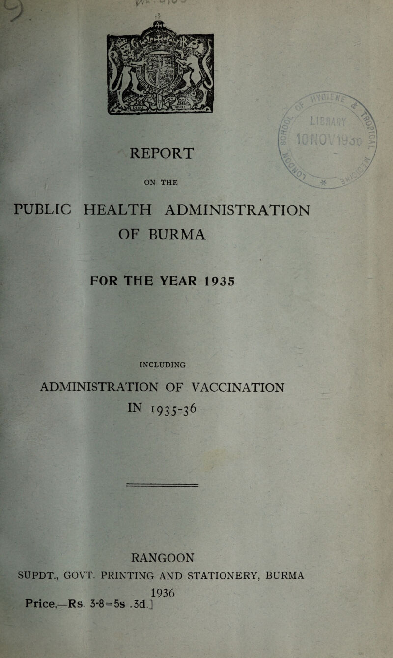 \j/\ * -■ } V PUBLIC HEALTH ADMINISTRATION OF BURMA FOR THE YEAR 1935 INCLUDING ADMINISTRATION OF VACCINATION IN r935-36 RANGOON SUPDT., GOVT. PRINTING AND STATIONERY, BURMA 1936 Price,—Rs. 3-8 = 5s .3d ]