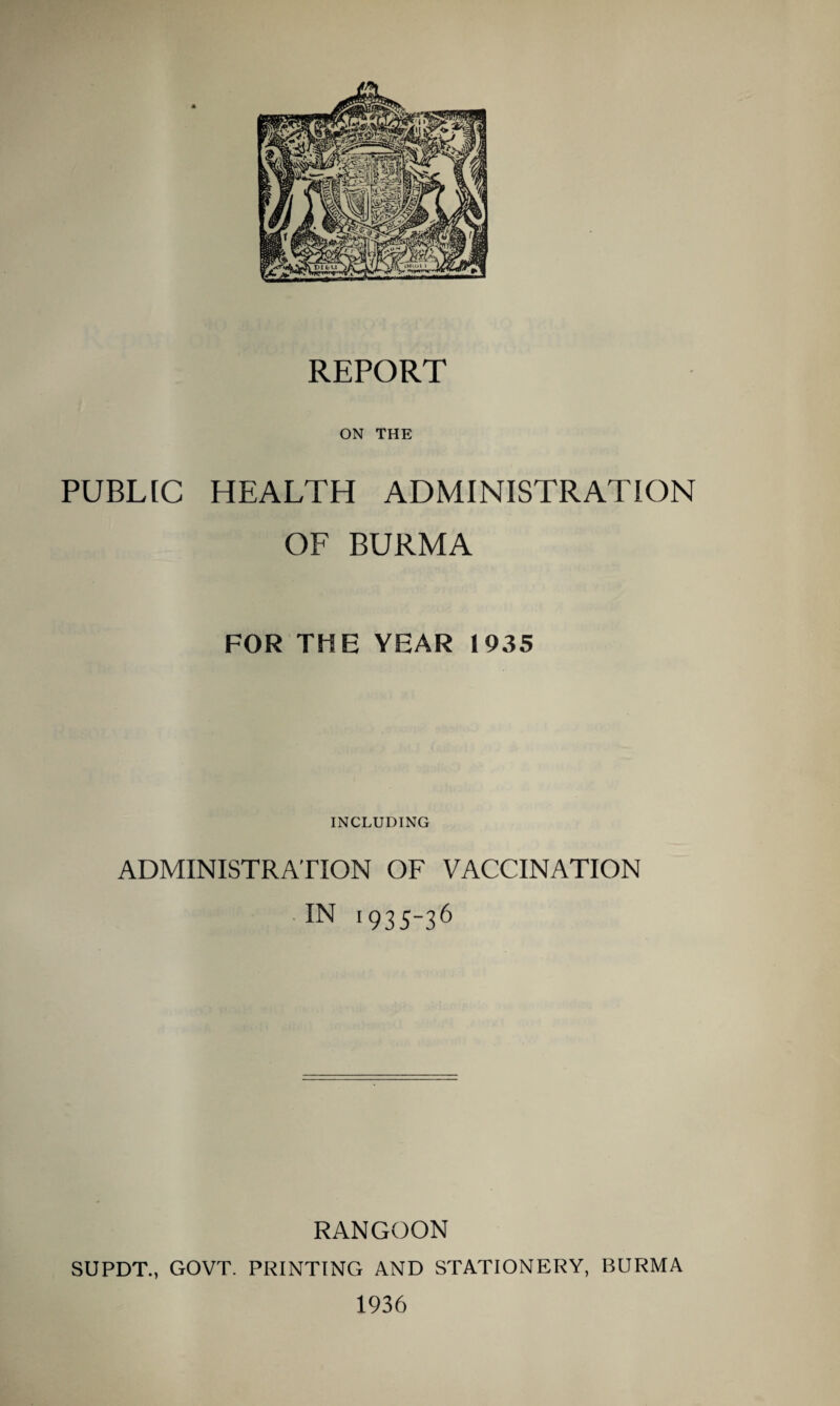 REPORT ON THE PUBLIC HEALTH ADMINISTRATION OF BURMA FOR THE YEAR 1935 INCLUDING ADMINISTRATION OF VACCINATION IN 1935~36 RANGOON SUPDT., GOVT. PRINTING AND STATIONERY, BURMA 1936