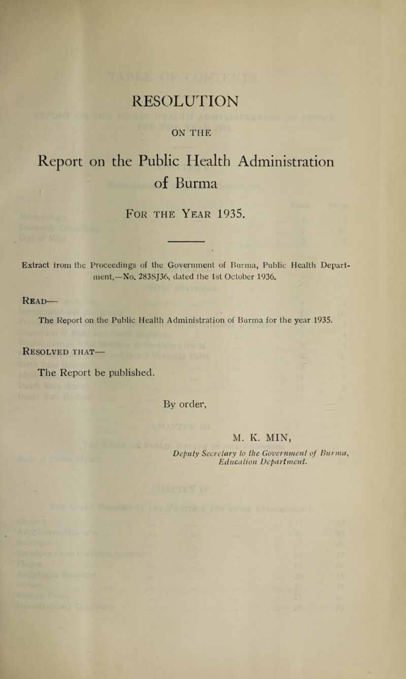 RESOLUTION ON THE Report on the Public Health Administration of Burma For the Year 1935. Extract Irom the Proceedings of the Government of Burma, Public Health Depart ment,—No. 283SJ36, dated the 1st October 1936. Read— The Report on the Public Health Administration of Burma for the year 1935. Resolved that— The Report be published. By order, M. K. MIN, Deputy Secretary to the Government of Burma Education Department.