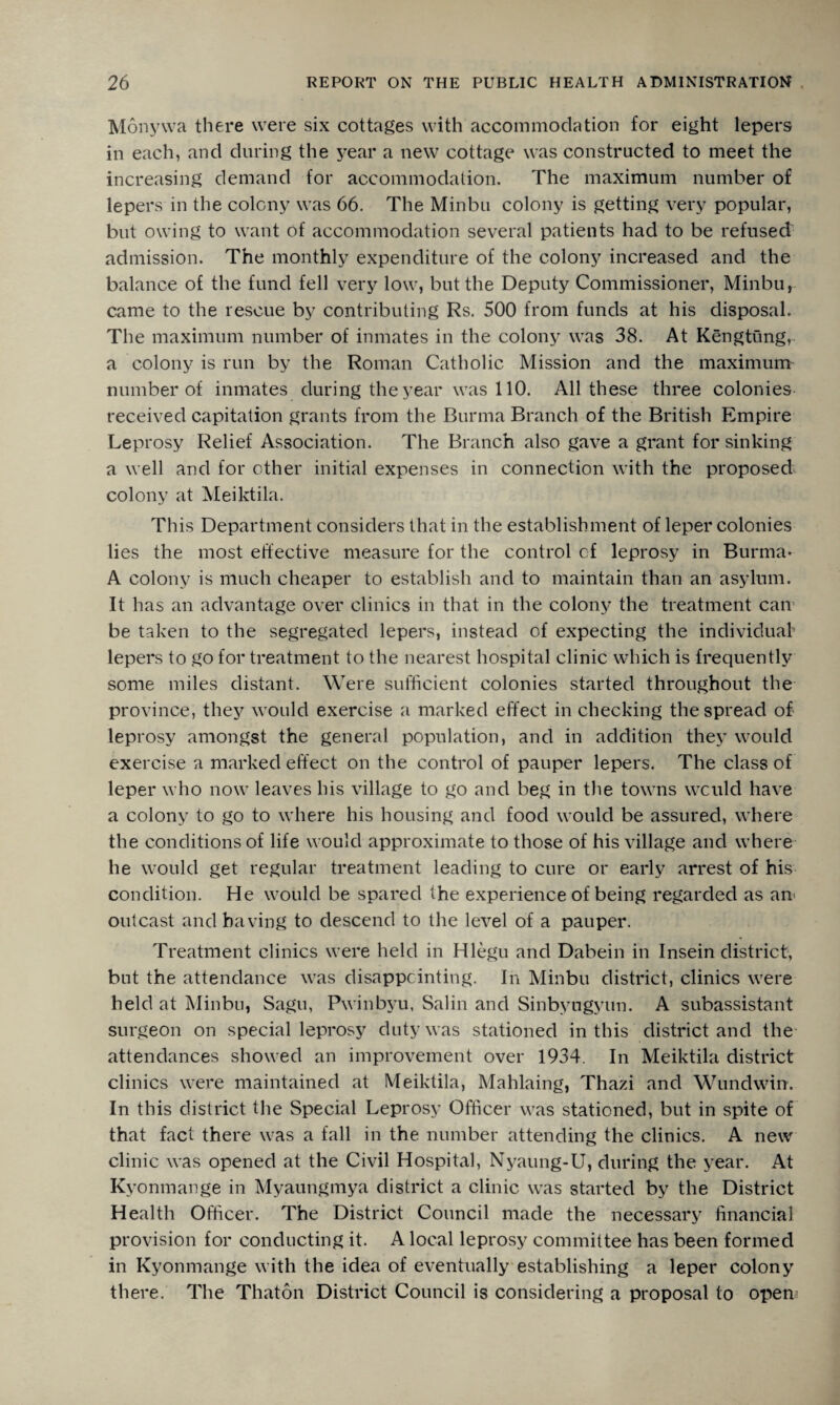 Monyvva there were six cottages with accommodation for eight lepers in each, and during the year a new cottage was constructed to meet the increasing demand for accommodation. The maximum number of lepers in the colony was 66. The Minbu colony is getting very popular, but owing to want of accommodation several patients had to be refused admission. The monthly expenditure of the colony increased and the balance of the fund fell very low, but the Deputy Commissioner, Minbu, came to the rescue by contributing Rs. 500 from funds at his disposal. The maximum number of inmates in the colony was 38. At Kengtung,. a colony is run by the Roman Catholic Mission and the maximum number of inmates during the year was 110. All these three colonies received capitation grants from the Burma Branch of the British Empire Leprosy Relief Association. The Branch also gave a grant for sinking a well and for ether initial expenses in connection with the proposed colony at Meiktila. This Department considers that in the establishment of leper colonies lies the most effective measure for the control cf leprosy in Burma- A colony is much cheaper to establish and to maintain than an asylum. It has an advantage over clinics in that in the colony the treatment can be taken to the segregated lepers, instead of expecting the individual’ lepers to go for treatment to the nearest hospital clinic which is frequently some miles distant. Were sufficient colonies started throughout the province, they would exercise a marked effect in checking the spread of leprosy amongst the general population, and in addition they would exercise a marked effect on the control of pauper lepers. The class of leper who now leaves his village to go and beg in the towns would have a colony to go to where his housing and food would be assured, where the conditions of life would approximate to those of his village and where he would get regular treatment leading to cure or early arrest of his condition. He would be spared the experience of being regarded as an< outcast and having to descend to the level of a pauper. Treatment clinics were held in Hlegu and Dabein in Insein district, but the attendance was disappointing. In Minbu district, clinics were held at Minbu, Sagu, Pwinbyu, Salin and Sinbyugyun. A subassistant surgeon on special leprosy duty was stationed in this district and the attendances showed an improvement over 1934. In Meiktila district clinics were maintained at Meiktila, Mahlaing, Thazi and Wundwin. In this district the Special Leprosy Officer was stationed, but in spite of that fact there was a fall in the number attending the clinics. A new clinic was opened at the Civil Hospital, Nyaung-U, during the year. At Kyonmange in Myaungmya district a clinic was started by the District Health Officer. The District Council made the necessary financial provision for conducting it. A local leprosy committee has been formed in Kyonmange with the idea of eventually establishing a leper colony there. The Thaton District Council is considering a proposal to open