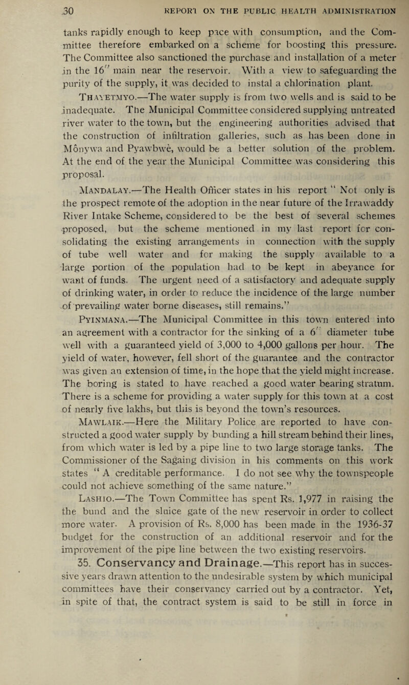 tanks rapidly enough to keep pace with consumption, and the Com¬ mittee therefore embarked on a scheme for boosting this pressure. The Committee also sanctioned the purchase and installation of a meter in the 16 ' main near the reservoir. With a view to safeguarding the purity of the supply, it was decided to instal a chlorination plant. Thayetmyo.—The water supply is from two wells and is said to be inadequate. The Municipal Committee considered supplying untreated river water to the town, but the engineering authorities advised that the construction of infiltration galleries, such as has been done in Monywa and Pyawbwe, would be a better solution of the problem. At the end of the year the Municipal Committee was considering this proposal. Mandalay.—The Health Officer states in his report “ Not only is the prospect remote of the adoption in the near future of the Irrawaddy River Intake Scheme, considered to be the best of several schemes proposed, but the scheme mentioned in my last report for con¬ solidating the existing arrangements in connection with the supply of tube well water and for making the supply available to a large portion of the population had to be kept in abeyance for want of funds. The urgent need of a satisfactory and adequate supply of drinking water, in order to reduce the incidence of the large number of prevailing water borne diseases, still remains.” Pyinmana.—The Municipal Committee in this town entered into an agreement with a contractor for the sinking of a 6 diameter tube well with a guaranteed yield of 3,000 to 4,000 gallons per hour. The yield of water, however, fell short of the guarantee and the contractor was given an extension of time, in the hope that the yield might increase. The boring is stated to have reached a good water bearing stratum. There is a scheme for providing a water supply for this town at a cost of nearly five lakhs, but this is beyond the town’s resources. Mawlaik.—Here the Military Police are reported to have con¬ structed a good water supply by bunding a hill stream behind their lines, from which water is led by a pipe line to two large storage tanks. The Commissioner of the Sagaing division in his comments on this work states “ A creditable performance. I do not see why the townspeople could not achieve something of the same nature.” Lashio.—The Town Committee has spent Rs. 1,977 in raising the the bund and the sluice gate of the new reservoir in order to collect more water. A provision of Rs. 8,000 has been made in the 1936-37 budget for the construction of an additional reservoir and for the improvement of the pipe line between the two existing reservoirs. 35. Conservancy and Drainage.—This report has in succes¬ sive years drawn attention to the undesirable system by which municipal committees have their conservancy carried out by a contractor. Yet, in spite of that, the contract system is said to be still in force in