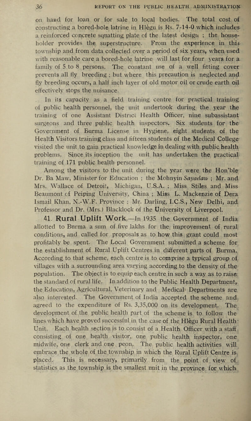 on hand for loan or for sale to local bodies. The total cost of constructing a bored-hole latrine in Hlegu is Rs. 7-14-0 which includes a reinforced concrete squatting plate of the latest desigu ; the house¬ holder provides the superstructure. From the experience in this township and from data collected over a period of six years, when used with reasonable care a bored-hole latrine will last for four years for a family of 5 to 8 persons. The constant use of a well fitting cover prevents all fly breeding ; but where this precaution is neglected and fly breeding occurs, a half inch layer of old motor oil or crude earth oil effectively stops the nuisance. In its capacity as a field training centre for practical training of public health personnel, the unit undertook during the year the training of one Assistant District Health Officer, nine subassistant surgeons and three public health inspectors. Six students for the Government of Burma License in Hygiene, eight students of the Health Visitors training class and fifteen students of the Medical College visited the unit to gain practical knowledge in dealing with public health problems. Since its inception the unit has undertaken the practical training of 171 public health personnel. Among the visitors to the unit during the year were the Hon’ble Dr. Ba Maw, Minister for Education ; the Mohnyin Sayadaw ; Mr. and Mrs. Wallace of Detroit, Michigan, U.S.A. ; Miss Stiles and Miss Beaumont of Peiping University, China ; Miss L. Mackenzie of Dera Ismail Khan, N.-W.F. Province ; Mr. Darling, I.C.S., New Delhi, and Professor and Dr. (Mrs.) Blacklock of the University of Liverpool. 41. Rural Uplift Work. —In 1935 the Government of India allotted to Burma a sum of five lakhs for the improvement of rural conditions, and called for proposals as to how this grant could most profitably be spent. The Local Government submitted a scheme for the establishment of Rural Uplift Centres in different parts of Burma. According to that scheme, each centre is to comprise a typical group of villages with a surrounding area varying according to the density of the population. The object is to equip each centre in such a way as to raise the standard of rural life. In addition to the Public Health Department,, the Education, Agricultural, Veterinary and Medical Departments are also interested. The Government of India accepted the scheme and agreed to the expenditure of Rs. 3,35,000 on its development. The development of the public health part of the scheme is to follow the lines which have proved successful in the case of the Hlegu Rural Health* Unit. Each health section is to consist of a Health Officer with a staff consisting of one health visitor, one public health inspector, one midwife, one clerk and one peon. The public health activities will embrace the whole of the township in which the Rural Uplift Centre is placed. This is necessary, primarily from the point of view of statistics as the township is the smallest unit in the province for which