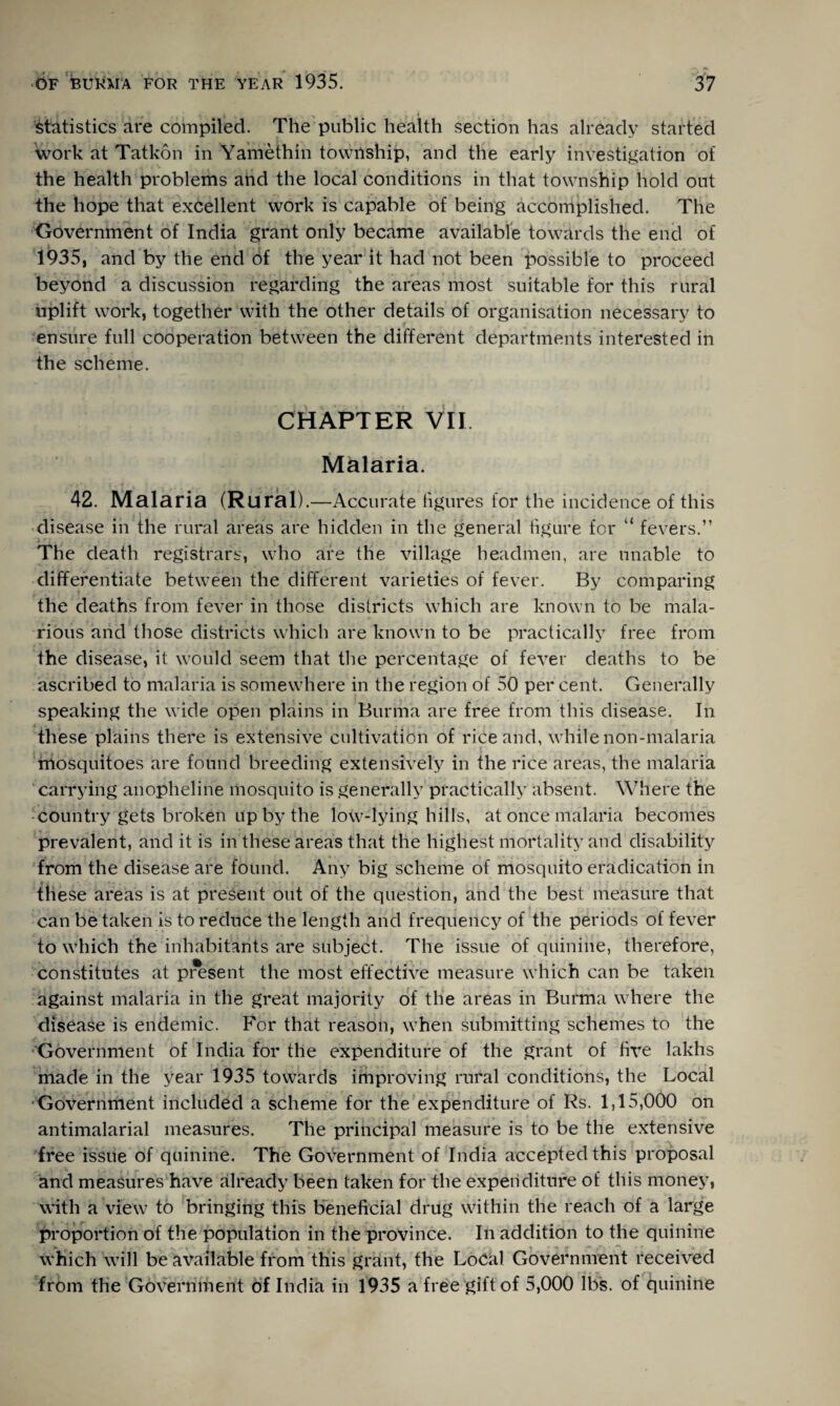 Statistics are compiled. The public health section has already started work at Tatkon in Yamethin township, and the early investigation of the health problems and the local conditions in that township hold out the hope that excellent work is capable of being accomplished. The Government of India grant only became available towards the end of 1935, and by the end of the year it had not been possible to proceed beyond a discussion regarding the areas most suitable for this rural uplift work, together with the other details of organisation necessary to ensure full cooperation between the different departments interested in the scheme. CHAPTER VII Malaria. 42. Malaria (Rural). —Accurate figures for the incidence of this disease in the rural areas are hidden in the general figure for “ fevers.” The death registrars, who are the village headmen, are unable to differentiate between the different varieties of fever. By comparing the deaths from fever in those districts which are known to be mala¬ rious and those districts which are known to be practically free from the disease, it would seem that the percentage of fever deaths to be ascribed to malaria is somewhere in the region of 50 per cent. Generally speaking the wide open plains in Burma are free from this disease. In these plains there is extensive cultivation of rice and, while non-malaria mosquitoes are found breeding extensively in the rice areas, the malaria carrying anopheline mosquito is generally practically absent. Where the country gets broken up by the low-lying hills, at once malaria becomes prevalent, and it is in these areas that the highest mortality and disability from the disease are found. Any big scheme of mosquito eradication in these areas is at present out of the question, and the best measure that can betaken is to reduce the length and frequency of the periods of fever to which the inhabitants are subject. The issue of quinine, therefore, constitutes at pi^sent the most effective measure which can be taken against malaria in the great majority of the areas in Burma where the disease is endemic. For that reason, when submitting schemes to the Government of India for the expenditure of the grant of five lakhs made in the year 1935 towards improving rural conditions, the Local Government included a scheme for the expenditure of Rs. 1,15,000 on antimalarial measures. The principal measure is to be the extensive free issue of quinine. The Government of India accepted this proposal and measures have already been taken for the expenditure of this money, with a view to bringing this beneficial drug within the reach of a large proportion of the population in the province. In addition to the quinine which will be available from this grant, the Local Government received from the Government of India in 1935 a free gift of 5,000 lbs. of quinine