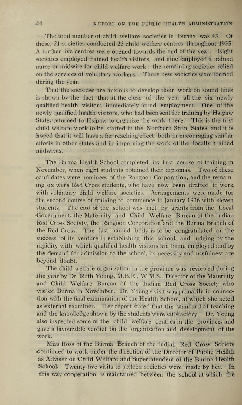 'Fhe total number of child welfare societies in Burma was 43. Of these, 21 societies conducted 23 child welfare centres throughout 1935. A further five centres were opened towards the end of the year. Eight societies employed trained health visitors, and nine employed a trained nurse or midwife for child welfare work ; the remaining societies relied on the services of voluntary workers. Three new societies were formed during the year. That the societies are anxious to develop their work on sound lines is shown by the fact that at the close of the year all the six newly qualified health visitors immediately found employment. One of the newly qualified health visitors, who had been sent for training by Hsipaw State, returned to Hsipaw to organize the work there. This is the first child welfare work to be started in the Northern Shin States, and it is hoped that it will have a far reaching effect, both in encouraging similar efforts in other states and in improving the work of the locally trained mid wives. The Burma Health School completed its first course of training in November, when eight students obtained their diplomas. Two of these candidates were nominees of the Rangoon Corporation, and the remain¬ ing six were Red Cross students, who have now been drafted to work with voluntary child welfare societies. Arrangements were made for the second course of training to commence in January 1936 with eleven students. The cost of the school was met by grants from the Local Government, the Maternity and Child Welfare Bureau of the Indian Red Cross Society, the Rangoon Corporation*ancl the Burma Branch of the Red Cross. The last named body is to be congratulated on the success of its venture in establishing this school, and judging by the rapidity with which qualified health visitors are being employed and by the demand for admission to the school, its necessity and usefulness are beyond doubt. The child welfare organization in the province was reviewed during the year by Dr. Ruth Young, M.B.E., W.M.S., Director of the Maternity and Child Welfare Bureau of the Indian Red Cross Society who visited Burma in November. Dr. Young’s visit was primarily in connec¬ tion with the final examination of the Health School, at which she acted as external examiner. Her report stated that the standard of teaching and the knowledge shown by the students were satisfactory. Dr. Young also inspected some of the child welfare centres in the province, and gave a favourable verdict 6n the organization and development of the work. Miss Ross of the Burma Branch of the Indian Red CToss Society continued to work under the direction of the Director of Public Health as Adviser on Child Welfare and Superintendent of the Burma Health School. Twenty-five visits to sixteen societies were made by her. In this way cooperation is maintained between the school at which the