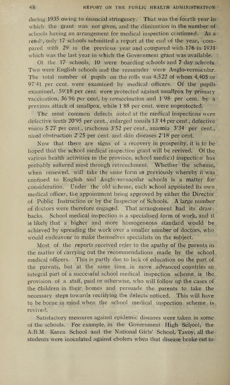 during 1935 owing to financial stringency. That was the fourth year in which the grant was not given, and the diminution in the number of schools having an arrangement for medical inspection continued. As a resulf, only 17 schools submitted a report at the end of the year, com¬ pared with 29 in the previous year and compared with 176 in 1931 which was the last year in which the Government grant was available. Of the 17 schools, 10 were boarding schools and 7 day schools. Two were English schools and the remainder were Anglo-vernacular. The total number of pupils on the rolls was 4,522 of whom 4,405 or 97*41 per cent, were examined by medical officers. Of the pupils examined, 59T8 per cent, were protected against smallpox by primary vaccination, 36*96 per cent, by revaccination and 1'98 per cent, by a previous attack of smallpox, while 188 per cent, were unprotected. The most common defects noted at the medical inspections were defective teeth 20*95 per cent., enlarged tonsils 13*44 per cent., defective vision 5‘27 per cent., trachoma 3*52 per cent., anaemia 3*34 per cent., nasal obstruction 2*25 per cent, and skin diseases 2*18 per cent. Now that there are signs of a recovery in prosperity, it is to be hoped that the school medical inspection grant will be revived. Of the various health activities in the province, school medical inspection has probably suffered most through retrenchment. Whether the scheme, when renewed, will take the same form as previously whereby it was confined to English and Anglo-vernacular schools is a matter for consideration. Under the old scheme, each school appointed its own medical officer, the appointment being approved by either the Director of Public Instruction or by the Inspector of Schools. A large number of doctors were therefore engaged. That arrangement had its draw¬ backs. School medical inspection is a specialised form of work, and it is likely that a higher and more homogeneous standard would be achieved by spreading the work over a smaller number of doctors, who would endeavour to make themselves specialists on the subject. Most of the reports received refer to the apathy of the parents in the matter of carrying out the recommendations made by the school medical officers. This is partly due to lack of education on the part of the parents, but at the same time in more advanced countries an integral part of a successful school medical inspection scheme is the provision of a staff, paid or otherwise, wrho will follow^ up the cases of the children in their homes and persuade the parents to take the necessary steps towards rectifying the defects noticed. This will have to be borne in mind when the school medical inspection scheme is revived. Satisfactory measures against epidemic diseases were taken in some of the schools. For example, in the Government High School, the A.B.M. Karen School and the National Girls’ School, Tavoy, all the students were inoculated against cholera when that disease broke out in