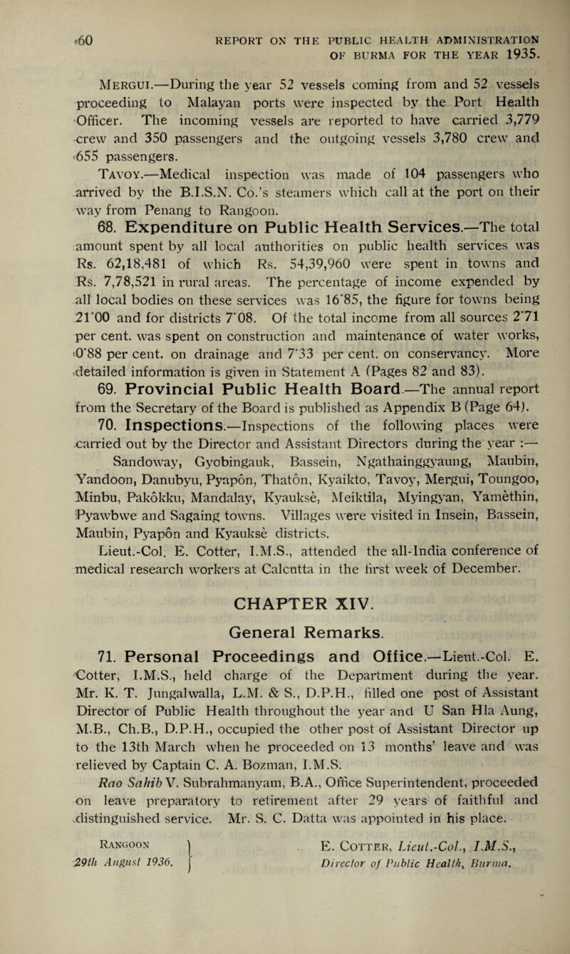 OF BURMA FOR THE YEAR 1935. Mergui.—During the year 52 vessels coming from and 52 vessels proceeding to Malayan ports were inspected by the Port Health Officer. The incoming vessels are reported to have carried 3,779 crew and 350 passengers and the outgoing vessels 3,780 crew and <655 passengers. Tavoy.—Medical inspection was made of 104 passengers who arrived by the B.I.S.N. Co.’s steamers which call at the port on their way from Penang to Rangoon. 68. Expenditure on Public Health Services —The total amount spent by all local authorities on public health services was Rs. 62,18,481 of which Rs. 54,39,960 were spent in towns and Rs. 7,78,521 in rural areas. The percentage of income expended by all local bodies on these services was 16*85, the figure for towns being 2TOO and for districts 7‘08. Of the total income from all sources 2*71 per cent, was spent on construction and maintenance of water works, <0*88 per cent, on drainage and 7*33 per cent, on conservancy. More detailed information is given in Statement A (Pages 82 and 83). 69. Provincial Public Health Board —The annual report from the Secretary of the Board is published as Appendix B (Page 64). 70. Inspections.—Inspections of the following places were carried out by the Director and Assistant Directors during the year :— Sandoway, Gyobingauk, Bassein, Ngathainggyaung, Maubin, Yandoon, Danubyu, Pyapon, Thaton, Kyaikto, Tavoy, Mergui, Toungoo, Minbu, Pakokku, Mandalay, Kyaukse, Meiktila, Myingyan, Yamethin, Pyawbwe and Sagaing towns. Villages were visited in Insein, Bassein, Maubin, Pyapon and Kyaukse districts. Lieut.-Col. E. Cotter, I.M.S., attended the all-India conference of medical research workers at Calcutta in the first week of December. CHAPTER XIV. General Remarks. 71. Personal Proceedings and Office.—Lieut.-Col. E. Cotter, I.M.S., held charge of the Department during the year. Mr. K. T. Jungalwalla, L.M. & S., D.P.H., filled one post of Assistant Director of Public Health throughout the year and U San Hla Aung, M.B., Ch.B., D.P.H., occupied the other post of Assistant Director up to the 13th March when he proceeded on 13 months’ leave and was relieved by Captain C. A. Bozman, I.M.S. Rao Sahib V. Subrahmanyam, B.A., Office Superintendent, proceeded on leave preparatory to retirement after 29 years of faithful and .distinguished service. Mr. S. C. Datta was appointed in his place. E. Cotter, Lieut.-Col., I.M.S., Director of Public Health, Burma.