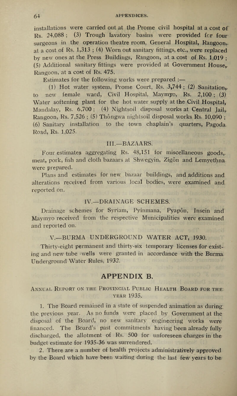 installations were carried out at the Prome civil hospital at a cost of Rs. 24,088 ; (3) Trough lavatory basins were provided fcr four surgeons in the operation theatre room, General Hospital, Rangoon, at a cost of Rs. 1,313 ; (4) Worn out sanitary fittings, etc., were replaced by new ones at the Press Buildings, Rangoon, at a cost of Rs. 1,019 ; (5) Additional sanitary fittings were provided at Government House,. Rangoon, at a cost of Rs. 475. Estimates for the following works were prepared :— (1) Hot water system, Prome Court, Rs. 3,744; (2) Sanitation,, to new female ward, Civil Hospital, Maymyo, Rs. 2,100 ; (3) Water softening plant for the hot water supply at the Civil Hospital, Mandalay, Rs. 6,700 ; (4) Nightsoil disposal works at Central Jail,. Rangoon, Rs. 7,526 ; (5) Thongwa nightsoil disposal works Rs. 10,090 ; (6) Sanitary installation to the town chaplain’s quarters, Pagoda Road, Rs. 1,025. III.—BAZAARS. Four estimates aggregating Rs. 48,151 for miscellaneous goods,, meat, pork, fish and cloth bazaars at Shwegyin, Zigon and Lemyethna were prepared. Plans and estimates for new bazaar buildings, and additions and alterations received from various local bodies, were examined and reported on. IV.—DRAINAGE SCHEMES. Drainage schemes for Syriam, Pyinmana, Pyapon, Insein and Maymyo received from the respective Municipalities were examined and reported on. V.—BURMA UNDERGROUND WATER ACT, 1930. Thirty-eight permanent and thirty-six temporary licenses for exist¬ ing and new tube ■ wells were granted in accordance with the Burma. Underground Water Rules, 1932. APPENDIX B. Annual Report on the Provincial Public Health Board for the YEAR 1935. 1. The Board remained in a state of suspended animation as during the previous year. As no funds were placed by Government at the disposal of the Board, no new sanitary engineering works were financed. The Board’s past commitments having been already fully discharged, the allotment of Rs. 500 for unforeseen charges in the budget estimate for 1935-36 was surrendered. 2. There are a number of health projects administratively approved by the Board which have been waiting during the last few years to be
