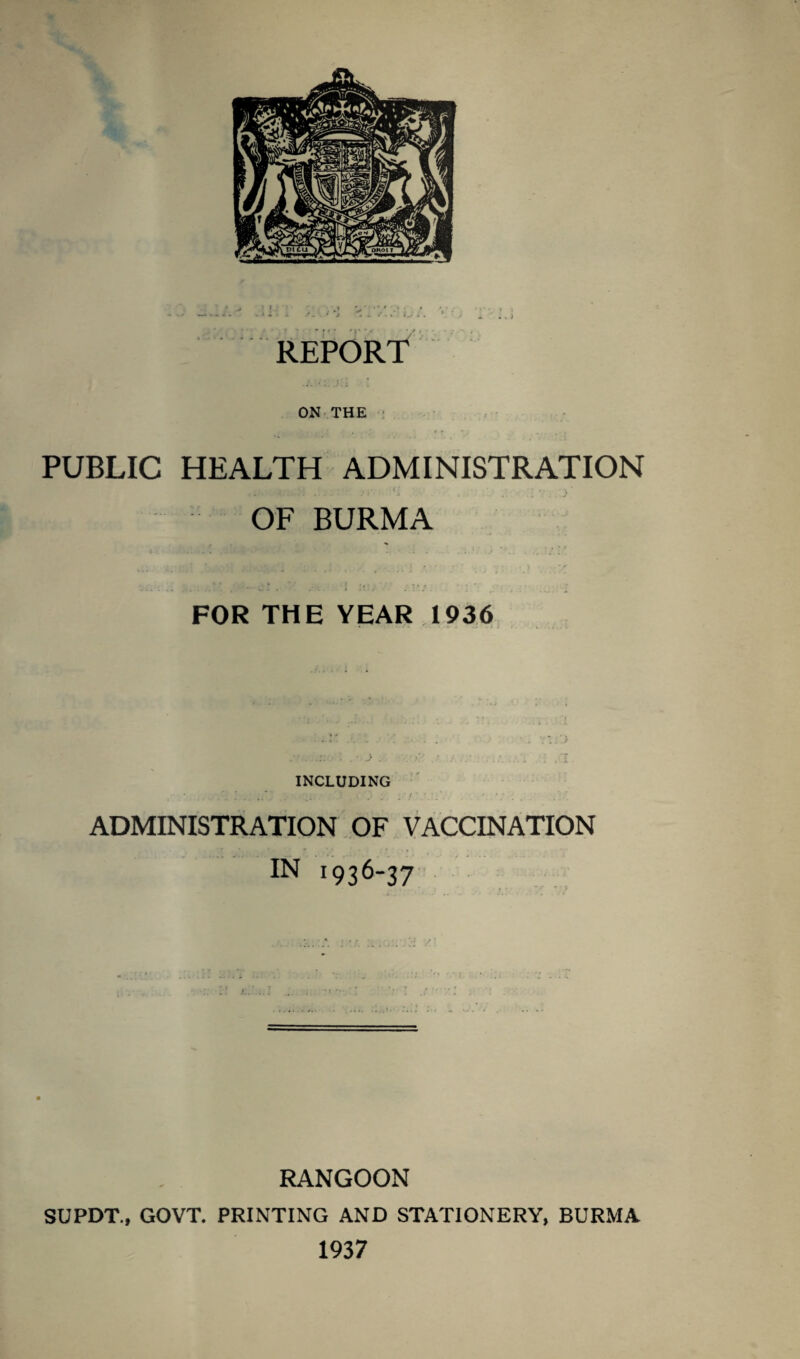 ON THE PUBLIC HEALTH ADMINISTRATION OF BURMA » ■ * . J . , , . . ' FOR THE YEAR 1936 • . . . ■ J . INCLUDING ADMINISTRATION OF VACCINATION IN 1936-37 RANGOON SUPDT., GOVT. PRINTING AND STATIONERY, BURMA 1937