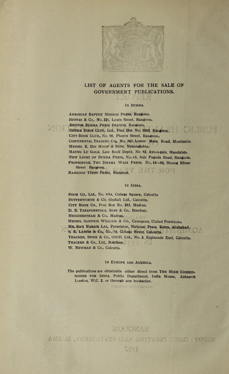 f LIST OF AGENTS FOR THE SALE OF GOVERNMENT PUBLICATIONS. In Burma. American Baptist Mission Press, Rangoon. Biswas & Co.. No. 226, Lewis Street. Rangoon. British Burma Press Branch, Rangoon. • i Burma Book Club, Ltd., Post Box No. 1068. Rangoon. City Book Club, No. 98. Phayre Street, Rangoon. Continental Trading Co* No. 363. Lower Main Road. Moulmein. Messrs. K. Bin Hoon & Sons. Nyaunglebin. Maung Lu Gale. Law Book Depot. No 42. Ayo-o-gale. Mandalay, New Light of Burma Press, No. 61. Sule Pagoda Road, Rangoon. Proprietor. Thu Dhama Wadi Press. No. 16—80. Maung Rhine Street Rangoon. Rangoon Times Press, Rangoon. In India. BOOK Co.. Ltd., No. 4/4A. College Square, Calcutta Butterworth & Co. (India). Ltd.. Calcutta. City Book Co., Post Box No. 283. Madras. D. B. Taraporevala. Sons & Co., Bombay. Higginbotham & Co.. Madras. Messrs. Sampson William & Co., Cawnpore. United Provinces. MR. Ram Narain Lal. Proprietor. National Press. Katra. Allahabad. S. K. Lahiri & Co., No. 56. College Street, Calcutta. Thacker, Spink & Co., (1933). Ltd., No. 3. Esplanade East, Calcutta. Thacker & Co.. Ltd,, Bombay. W. Newman & Co.. Calcutta. In Europe and America. The publications are obtainable either direct from The High Commis¬ sioner for India, Public Department. India House, Aldwych London. W.C. 2. or through any bookseller. t
