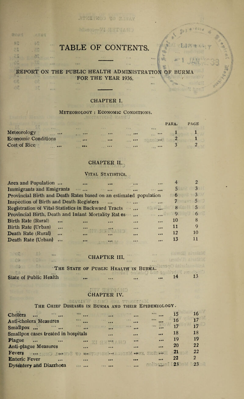 TABLE OF CONTENTS REPORT ON THE PUBLIC HEALTH ADMINISTRATION OF BURMA FOR THE YEAR 1936. ' / ‘ ** ' ' ' • • fc* CHAPTER I. Meteorology : Economic Conditions. Meteorology • • • *t? • • • PARA. • «» 1 PAGE 1 Economic Conditions • • • • • • • • • 2 1 Cost of Rice • • • * • • • • « 3 • • • v 2 CHAPTER II. Vital Statistics. Area and Population ... • • • • • • • •. • • • • 4 2 Immigrants and Emigrants • • • • • • • • • »• • 5 3 Provincial Birth and Death Rates based on an estimated population 6 Inspection of Birth and Death Registers • • • • • • 7 5 Registration of Vital Statistics in Backward Tracts • • • . i • •• 8 5 Provincial Birth, Death and Infant Mortality Rat es • • • • • • 9 6 Birth Rate (Rural) • • • • • • • ♦ • • • • 10 8 Birth Rate (Urban) • • • • • • * • f - - • • • • •• 11 9 Death Rate ^Rural) • »• • «• • • • 12 10 Death Rate (Urban) ... ••• ••• a • • 13 11  *\ . . -• * « « CHAPTER III. f c t » f * The State of Public Health IN Burma. • * - ” - Slate of Public Health • M • • • • • • . ; (/.i • ••• 14 13 CHAPTER IV. . .... V . • l • The Chief Diseases in Burma and their Epidemiology . Cholera ... ... i • i • • • • • • • • • « V « • • • 15 16 Anti-cholera Measures • a • r • • • • • • • • • • • • • • •• 16 17 Smallpox .... * ... *»* « i - • « • • • m« • • •• ■ € t • •• 17 17 Smallpox cases treated in hospitals • • • • •• 18 18 Plague ... ... • •• •• • • •• 19 19 Anti-plague Measures • • • • • • • • • • •• 20 22 Fevers ... - ^ - 1! • ir • • • • •• * • • * .. • ' .... 21 22 Enteric Fever • • • • • • • •• • • • 22 2 Dysentery and Diarrhoea • • ♦ **••• • • • • • •' 23 23