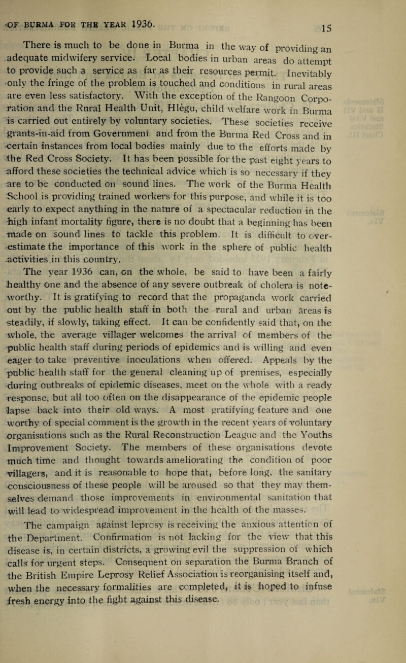 15 There is much to be done in Burma in the way of providing an adequate midwifery service. Local bodies in urban areas do attempt to provide such a service as far as their resources permit. Inevitably only the fringe of the problem is touched and conditions in rural areas are even less satisfactory. With the exception of the Rangoon Corpo¬ ration and the Rural Health Unit, Hlegu, child welfare work in Burma is carried out entirely by voluntary societies. These societies receive grants-in-aid from Government and from the Burma Red Cross and in certain instances from local bodies mainly due to the efforts made by the Red Cross Society. It has been possible for the past eight years to ^afford these societies the technical advice which is so necessary if they are to be conducted on sound lines. The work of the Burma Health School is providing trained workers for this purpose, and while it is too early to expect anything in the nature of a spectacular reduction in the •high infant mortality figure, there is no doubt that a beginning has been made on sound lines to tackle this problem. It is difficult to over¬ estimate the importance of this work in the sphere of public health activities in this country. The year 1936 can, on the .whole, be said to have been a fairly healthy one and the absence of any severe outbreak of cholera is note¬ worthy. It is gratifying to record that the propaganda work carried out by the public health staff in both the rural and urban areas is steadily, if slowly, taking effect. It can be confidently said that, on the whole, the average villager welcomes the arrival of members of the public health staff during periods of epidemics and is willing and even eager to take preventive inoculations when offered. Appeals by the public health staff for the general cleaning up of premises, especially during outbreaks of epidemic diseases, meet on the whole with a ready response, but all too often on the disappearance of the epidemic people lapse back into their old ways. A most gratifying feature and one worthy of special comment is the growth in the recent years of voluntary organisations such as the Rural Reconstruction League and the Youths Improvement Society. The members of these organisations devote much time and thought towards ameliorating the condition of poor villagers, and it is reasonable to hope that, before long, the sanitary consciousness of these people will be aroused so that they may them¬ selves demand those improvements in environmental sanitation that will lead to widespread improvement in the health of the masses. The campaign against leprosy is receiving the anxious attention of the Department. Confirmation is not lacking for the view that this disease is, in certain districts, a growing evil the suppression of which calls for urgent steps. Consequent on separation the Burma Branch of the British Empire Leprosy Relief Association is reorganising itself and, when the necessary formalities are completed, it is hoped to infuse fresh energy into the fight against this disease.