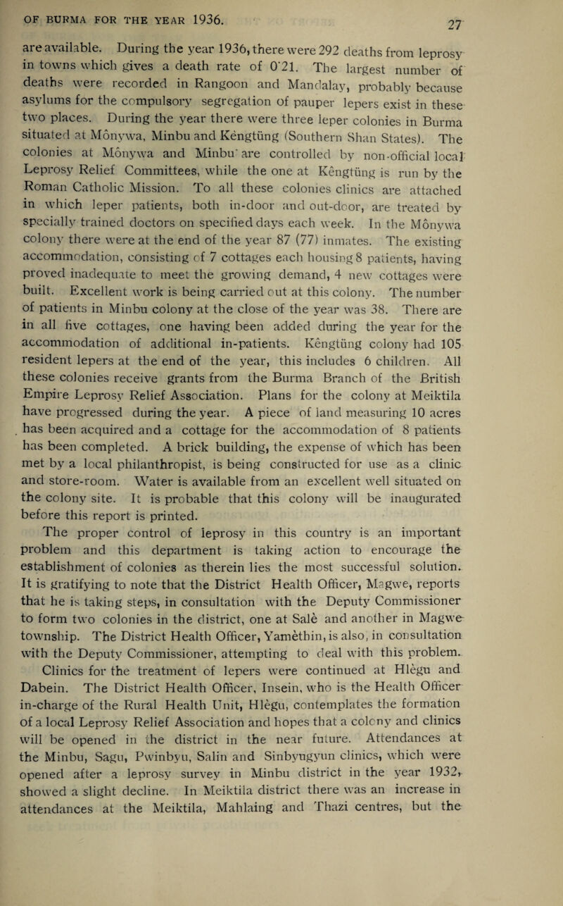 27 are available. During the year 1936, there were 292 deaths from leprosy in towns which gives a death rate of 0*21. The largest number of deaths were recorded in Rangoon and Mandalay, probably because asylums for the compulsory segregation of pauper lepers exist in these two places. During the year there were three leper colonies in Burma situated at Monywa, Minbu and Kengtung (Southern Shan States). The colonies at Monywa and Minbu' are controlled by non-official local Leprosy Relief Committees, while the one at Kengtung is run by the Roman Catholic Mission. To all these colonies clinics are attached in which leper patients, both in-door and out-door, are treated by specially trained doctors on specified days each week. In the Monywa colony there were at the end of the year 87 (77) inmates. The existing accommodation, consisting of 7 cottages each housing 8 patients, having proved inadequate to meet the growing demand, 4 new cottages were built. Excellent work is being carried out at this colony. The number of patients in Minbu colony at the close of the year was 38. There are in all live cottages, one having been added during the year for the accommodation of additional in-patients. Kengtung colony had 105 resident lepers at the end of the year, this includes 6 children. All these colonies receive grants from the Burma Branch of the British Empire Leprosy Relief Association. Plans for the colony at Meiktila have progressed during the year. A piece of land measuring 10 acres has been acquired and a cottage for the accommodation of 8 patients has been completed. A brick building, the expense of which has been met by a local philanthropist, is being constructed for use as a clinic and store-room. Water is available from an excellent well situated on the colony site. It is probable that this colony will be inaugurated before this report is printed. The proper control of leprosy in this country is an important problem and this department is taking action to encourage the establishment of colonies as therein lies the most successful solution. It is gratifying to note that the District Health Officer, Magwe, reports that he is taking steps, in consultation with the Deputy Commissioner to form two colonies in the district, one at Sale and another in Magwe township. The District Health Officer, Yamethin, is also, in consultation with the Deputy Commissioner, attempting to deal with this problem. Clinics for the treatment of lepers were continued at Hlegu and Dabein. The District Plealth Officer, Insein, who is the Health Officer in-charge of the Rural Health Unit, Hlegu, contemplates the formation of a local Leprosy Relief Association and hopes that a colony and clinics will be opened in the district in the near future. Attendances at the Minbu, Sagu, Pwinbyu, Salin and Sinbyugyun clinics, which were opened after a leprosy survey in Minbu district in the year 1932> showed a slight decline. In Meiktila district there was an increase in attendances at the Meiktila, Mahlaing and Thazi centres, but the