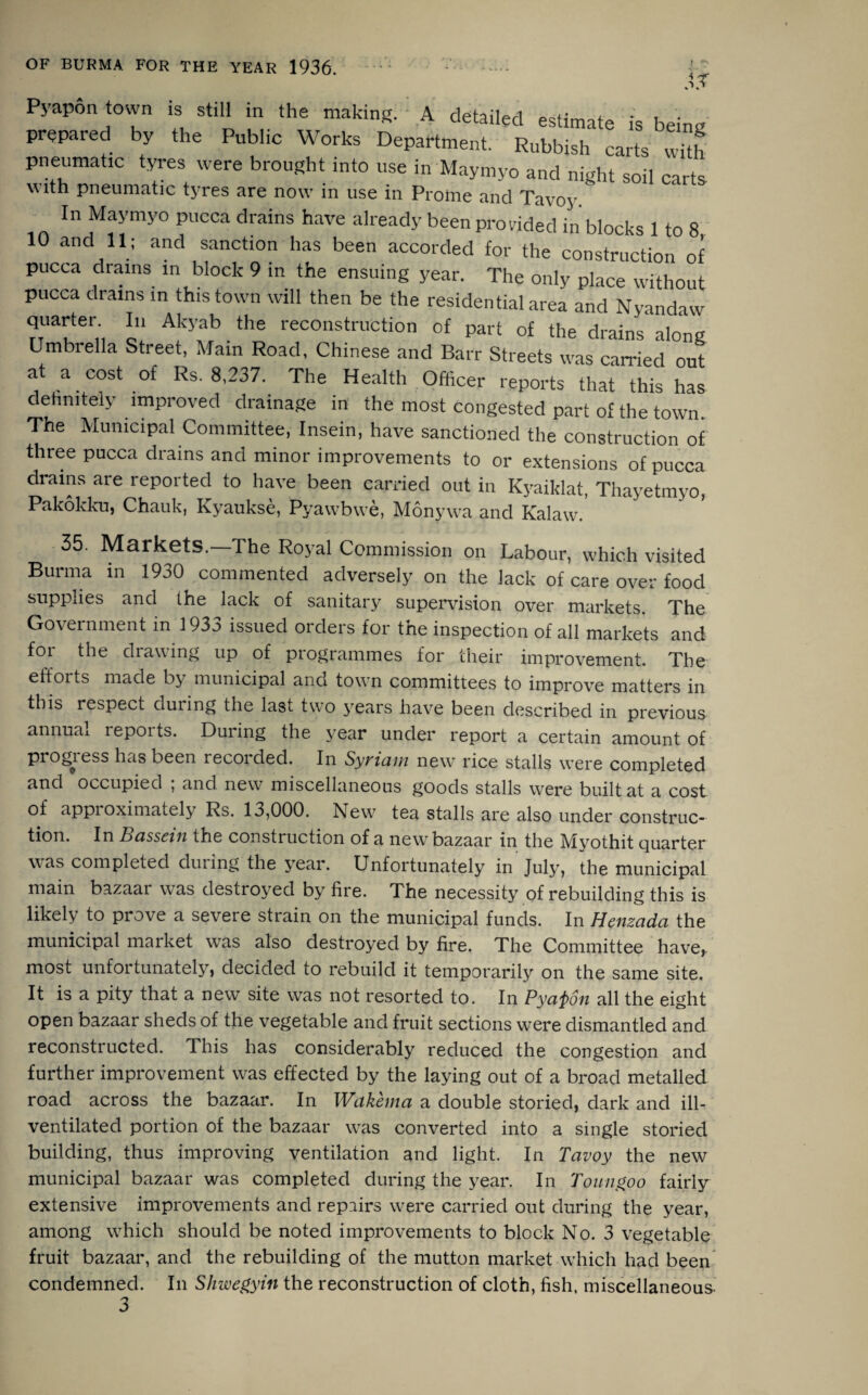 & Pyapon own is still in the making. ■ A detailed estimate is being prepared by the Public Works Department. Rubbish carts with pneumatic tyres were brought into use in Maymyo and night soil carts with pneumatic tyres are now in use in Prome and Tavoy. In Maymyo pucca drains have already been provided in blocks 1 to 8 10 «->•> ««« ,« co„S“uctio“oI pucca drains in block 9 in the ensuing year. The only place without pucca drains in this town will then be the residential area and Nyandaw quarter In Akyab the reconstruction of part of the drains along Umbrella Street, Mam Road, Chinese and Barr Streets was carried out at a cost of Rs. 8,237. The Health Officer reports that this has definitely improved drainage in the most congested part of the town The Municipal Committee, Insein, have sanctioned the construction of three pucca drains and minor improvements to or extensions of pucca drains are reported to have been carried out in Kyaiklat, Thayetmyo, Pakokku, Chauk, Kyaukse, Pyawbwe, Monywa and Kalaw. 35. Markets.—The Royal Commission on Labour, which visited Burma in 1930 commented adversely on the lack of care over food supplies and the lack of sanitary supervision over markets. The Government in 1933 issued orders for the inspection of all markets and for the drawing up of programmes for their improvement. The efforts made by municipal and town committees to improve matters in this respect duiing the last two years have been described in previous annual reports. During the year under report a certain amount of progress has been recorded. In Syriam new rice stalls were completed and occupied ; and new miscellaneous goods stalls were built at a cost of approximately Rs. 13,000. New tea stalls are also under construc¬ tion. In Bassein the construction of a new bazaar in the Myothit quarter was completed during the year. Unfortunately in July, the municipal main bazaar was destroyed by fire. The necessity of rebuilding this is likely to prove a severe strain on the municipal funds. In Henzada the municipal market was also destroyed by fire. The Committee have, most unfortunately, decided to rebuild it temporarily on the same site. It is a pity that a new site was not resorted to. In Pyapon all the eight open bazaar sheds of the vegetable and fruit sections were dismantled and reconstructed. This has considerably reduced the congestion and further improvement was effected by the laying out of a broad metalled road across the bazaar. In Wakema a double storied, dark and ill- ventilated portion of the bazaar was converted into a single storied building, thus improving ventilation and light. In Tavoy the new municipal bazaar was completed during the year. In Toungoo fairly extensive improvements and repairs were carried out during the year, among which should be noted improvements to block No. 3 vegetable fruit bazaar, and the rebuilding of the mutton market which had been condemned. In Shwegyin the reconstruction of cloth, fish, miscellaneous- 3