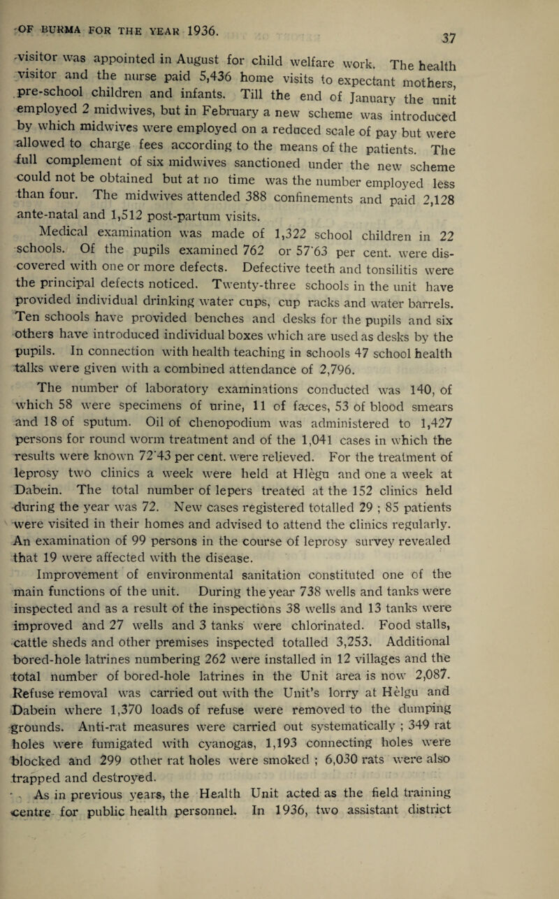 37 ^visitor was appointed in August for child welfare work. The health visitor and the nurse paid 5,436 home visits to expectant mothers .pre-school children and infants. Till the end of January the unit employed 2 midwives, but in February a new scheme was introduced by which midwives were employed on a reduced scale of pay but were allowed to charge fees according to the means of the patients. The full complement of six midwives sanctioned under the new scheme could not be obtained but at no time was the number employed less than four. The midwives attended 388 confinements and paid 2,128 ante-natal and 1,512 post-partum visits. Medical examination was made of 1,322 school children in 22 schools. Of the pupils examined 762 or 57 63 per cent, were dis¬ covered with one or more defects. Defective teeth and tonsilitis were the piincipal defects noticed. Twenty-three schools in the unit have provided individual drinking water cups, cup racks and water barrels. Ten schools have provided benches and desks for the pupils and six others have introduced individual boxes which are used as desks by the pupils. In connection with health teaching in schools 47 school health talks were given with a combined attendance of 2,796. The number of laboratory examinations conducted was 140, of which 58 were specimens of urine, 11 of faeces, 53 of blood smears and 18 of sputum. Oil of chenopodium was administered to 1,427 persons for round worm treatment and of the 1,041 cases in which the results were known 72’43 percent, were relieved. For the treatment of leprosy two clinics a week were held at Hlegu and one a week at Dabein. The total number of lepers treated at the 152 clinics held during the year was 72. New cases registered totalled 29 ; 85 patients were visited in their homes and advised to attend the clinics regularly. An examination of 99 persons in the course of leprosy survey revealed that 19 were affected with the disease. Improvement of environmental sanitation constituted one of the main functions of the unit. During the year 738 wells and tanks were inspected and as a result of the inspections 38 wells and 13 tanks were improved and 27 wells and 3 tanks were chlorinated. Food stalls, cattle sheds and other premises inspected totalled 3,253. Additional bored-hole latrines numbering 262 were installed in 12 villages and the total number of bored-hole latrines in the Unit area is now 2,087. Refuse removal was carried out with the Unit’s lorry at Helgu and Dabein where 1,370 loads of refuse were removed to the dumping grounds. Anti-rat measures were carried out systematically ; 349 rat holes were fumigated with cyanogas, 1,193 connecting holes were blocked and 299 other rat holes were smoked ; 6,030 rats were also trapped and destroyed. ' . As in previous years, the Health Unit acted as the field training centre for public health personnel In 1936, two assistant district