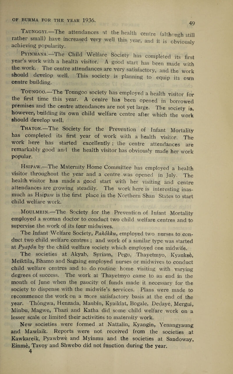 49 Taunggyi. The attendances at the health centre (although still rather small) have increased very well this year, and it is obviously achieving popularity. Pyinmana. The Child Welfare Society has completed its first year’s work with a health visitor. A good start has been made with the work. The centre attendances are very satisfactory, and the work should develop well. This society is planning to equip its own centre building, Toungoo.—The Toungoo society has employed a health visitor for the first time this year. A centre has been opened in borrowed premises and the centre attendances are not yet large. The society is, however, building its own child welfare centre after which the work should develop well. Thaton.—The Society for the Prevention of Infant Mortality has completed its first year of work with a health visitor. The work here has started excellently ; the centre attendances are remarkably good and the health visitor has obviously made her work popular. Hsipaw.—The Maternity Home Committee has employed a health visitor throughout the year and a centre was opened in July. The health visitor has made a good start with her visiting and centre attendances are growing steadily. The work here is interesting inas¬ much as Hsipaw is the first place in the Northern Shan States to start child welfare work. Moulmein.—The Society for the Prevention of Infant Mortality employed a woman doctor to conduct two child welfare centres and to supervise the work of its four midwives. The Infant Welfare Society, Pakokku, employed two nurses to con¬ duct two child welfare centres ; and work of a similar type was started at Pyapon by the child welfare society which employed one midwife. The societies at Akyab, Syriam, Pegu, Thayetmyo, Kyaukse, Meiktila, Bhamo and Sagaing employed nurses or midwives to conduct child welfare centres and to do routine home visiting with varying degrees of success. The work at Thayetmyo came to an end in the month of June when the paucity of funds made it necessary for the society to dispense with the midwife’s services. Plans were made to recommence the work on a more satisfactory basis at the end of the year. Thongwa, Henzada, Maubin, Kyaiklat, Bogale, Dedaye, Mergui, Minbu, Magwe, Thazi and Katha did some child welfare work on a lesser scale or limited their activities to maternity work. New societies were formed at Nattalin, Kyangin, Yenangyaung and Mawlaik. Reports were not received from the societies at Kawkareik, Pyawbwe and Myinmu and the societies at Sandoway, Einme, Tavoy and Shwebo did not function during the year. 4