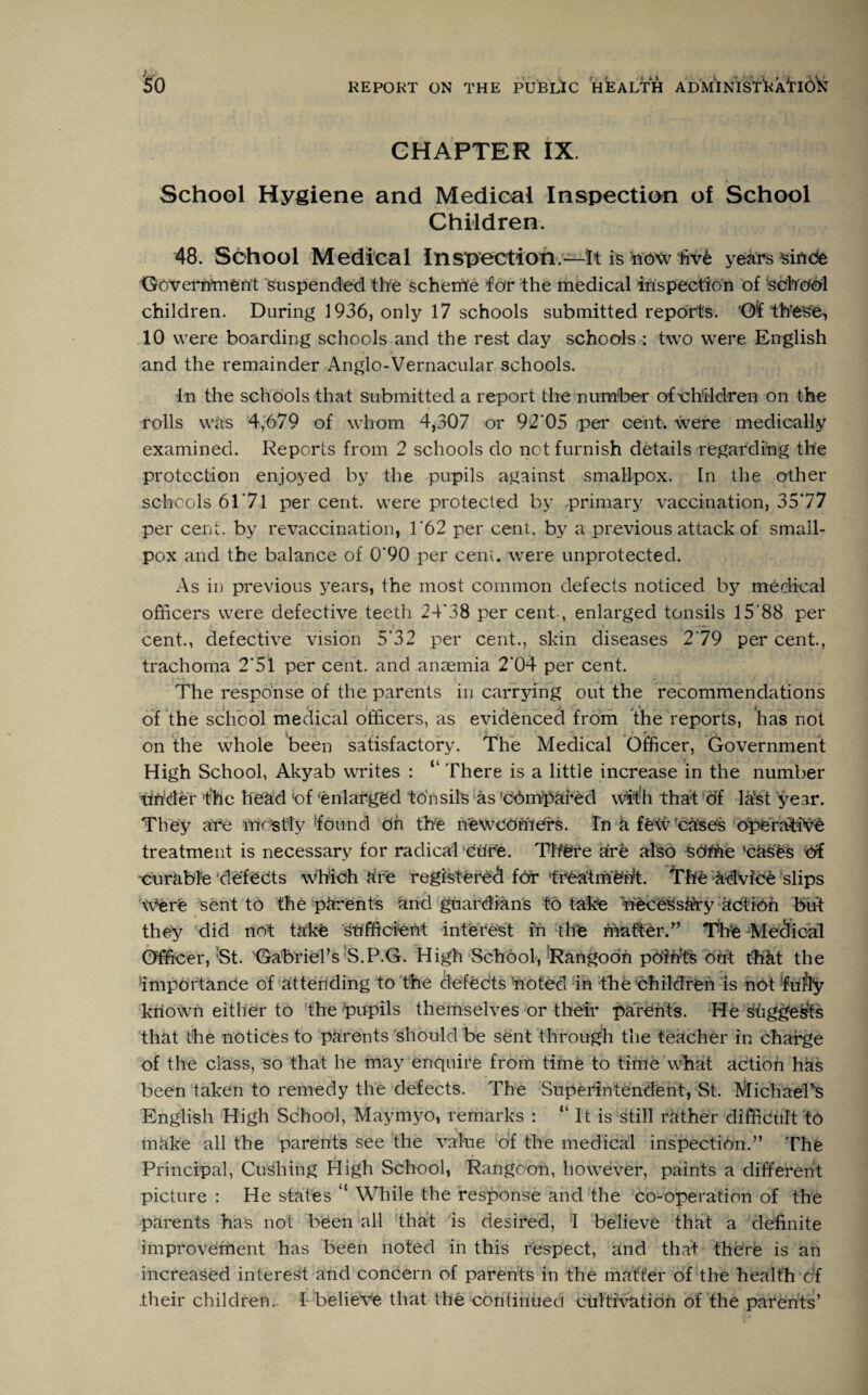 CHAPTER IX. School Hygiene and Medical Inspection of School Children. 48. School Medical Inspection—It is now five years sinde Government suspended the scheme for the medical inspection of school children. During 1936, only 17 schools submitted reports. ’Of these, 10 were boarding schools and the rest day schools ; two were English and the remainder Anglo-Vernacular schools. In the schools that submitted a report the number of'children on the rolls was 4,679 of whom 4,307 or 92*05 per cent, were medically examined. Reports from 2 schools do not furnish details regarding the protection enjoyed by the pupils against smallpox. In the other schools 61 *71 per cent, were protected by primary vaccination, 35*77 per cent, by revaccination, 1*62 per cent, by a previous attack of small¬ pox and the balance of 0*90 per cent, were unprotected. As in previous years, the most common defects noticed by medical officers were defective teeth 24*38 per cent-, enlarged tonsils 15'88 per cent., defective vision 5*32 per cent., skin diseases 2*79 per cent., trachoma 2*51 per cent, and anaemia 2*04 per cent. The response of the parents in carrying out the recommendations of the school medical officers, as evidenced from the reports, has not i - t , j , _ - A * r ' # r> on the whole been satisfactory. The Medical Officer, Government High School, Akyab writes : “ There is a little increase in the number under 'the head ‘of ’enlarged tonsils as ’compared with that of la;st year. They are mostly found dn the newedhiers. In h few cases operative treatment is necessary for radical Ctir'e. There a're also sdrhe ’cases df -curable defects which are registered for treatment. The advice slips Were sent to the parents and guardians to take necessaVy action but they ’did not take Sufficient interest in the matter.” The Medical Officer,'St. 'Gabriel’s S.P.G. High School,'Rangoon points dirt thkt the importance of attending to the defCdts noted in the children is not fully known either to the’pupils themselves or their parents. He suggests that the notices to parents should be sent through the teacher in charge of the class, so that he may enquire from time to time what action has been taken to remedy the defects. The Superintendent, St. Michael's English High School, Maymyo, remarks : “ It is still rather difficult to make all the parents see the value of the medical inspection.” The Principal, Cushing High School, Rangoon, however, paints a different picture : He states “ While the response and the co-operation of the parents has not been all that is desired, I believe that a definite improvement has been noted in this respect, and that there is an increased interest and concern of parents in the matter of the health of their children. 4 belieVe that the continued cultivation of the parents’