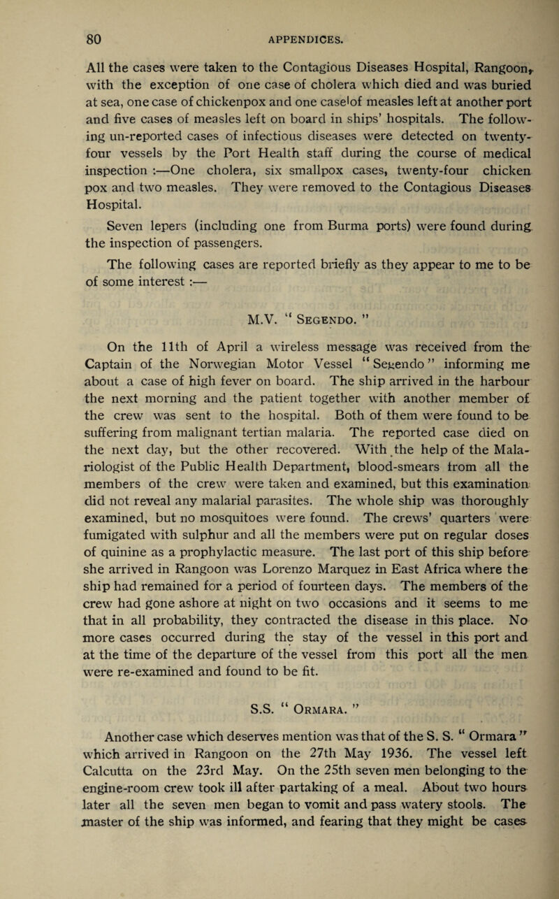 All the cases were taken to the Contagious Diseases Hospital, Rangoon* with the exception of one case of cholera which died and was buried at sea, one case of chickenpox and one case'of measles left at another port and five cases of measles left on board in ships’ hospitals. The follow¬ ing un-reported cases of infectious diseases were detected on twenty- four vessels by the Port Health staff during the course of medical inspection :—One cholera, six smallpox cases, twenty-four chicken pox and two measles. They were removed to the Contagious Diseases Hospital. Seven lepers (including one from Burma ports) were found during the inspection of passengers. The following cases are reported briefly as they appear to me to be of some interest :— M.V. “ Segendo. ” On the 11th of April a wireless message was received from the Captain of the Norwegian Motor Vessel “ Seuendo ” informing me about a case of high fever on board. The ship arrived in the harbour the next morning and the patient together with another member of the crew was sent to the hospital. Both of them were found to be suffering from malignant tertian malaria. The reported case died on the next day, but the other recovered. With the help of the Mala- riologist of the Public Health Department, blood-smears from all the members of the crew were taken and examined, but this examination did not reveal any malarial parasites. The whole ship was thoroughly examined, but no mosquitoes were found. The crews’ quarters were fumigated with sulphur and all the members were put on regular doses of quinine as a prophylactic measure. The last port of this ship before she arrived in Rangoon was Lorenzo Marquez in East Africa where the ship had remained for a period of fourteen days. The members of the crew had gone ashore at night on two occasions and it seems to me that in all probability, they contracted the disease in this place. No more cases occurred during the stay of the vessel in this port and at the time of the departure of the vessel from this port all the men were re-examined and found to be fit. S.S. “ Ormara. ” Another case which deserves mention was that of the S.S. “ Ormara,r which arrived in Rangoon on the 27th May 1936. The vessel left Calcutta on the 23rd May. On the 25th seven men belonging to the engine-room crew took ill after partaking of a meal. About two hours later all the seven men began to vomit and pass watery stools. The master of the ship was informed, and fearing that they might be cases