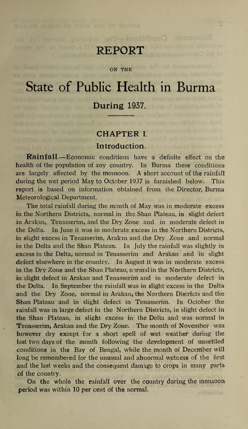 ON THE State of Public Health in Burma During 1937. CHAPTER I. Introduction. Rainfall. —Economic conditions have a definite effect on the health of the population of any country. In Burma these conditions are largely affected by the monsoon. A short account of the rainfall during the wet period May to October 1937 is furnished below. This report is based on information obtained from the Director, Burma Meteorological Department. The total rainfall during the month of May was in moderate excess in the Northern Districts, normal in the Shan Plateau, in slight defect in Arakan, Tenasserim, and the Dry Zone and in moderate defect in the Delta. In June it was in moderate excess in the Northern Districts, in slight excess in Tenasserim, Arakan and the Dry Zone and normal in the Delta and the Shan Plateau. In July the rainfall was slightly in excess in the Delta, normal in Tenasserim and Arakan and in slight defect elsewhere in the country. In August it was in moderate excess in the Dry Zone and the Shan Plateau, normal in the Northern Districts, in slight defect in Arakan and Tenasserim and in moderate defect in the Delta. In September the rainfall was in slight excess in the Delta and the Dry Zone, normal in Arakan, the Northern Districts and the Shan Plateau and in slight defect in Tenasserim. In October the rainfall was in large defect in the Northern Districts, in slight defect in the Shan Plateau, in slight excess in the Delta and was normal in Tenasserim, Arakan and the Dry Zone. The month of November was however dry except for a short spell of wet weather during the last two days of the month following the development of unsettled conditions in the Bay of Bengal, while the month of December will long be remembered for the unusual and abnormal wetness of the first and the last weeks and the consequent damage to crops in many parts of the country. On the whole the rainfall over the country during the monsoon