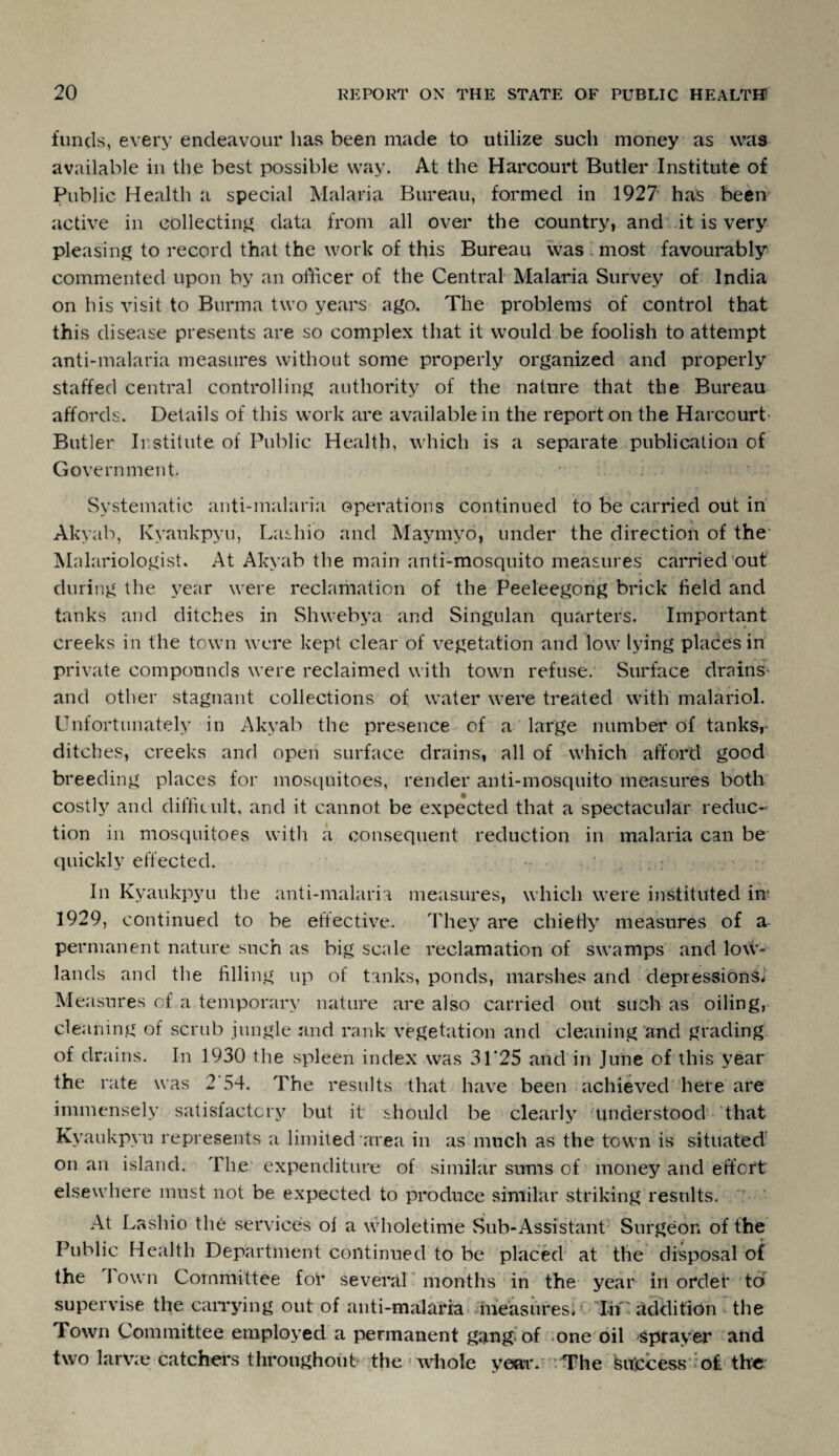 funds, every endeavour has been made to utilize such money as was available in the best possible way. At the Harcourt Butler Institute of Public Health a special Malaria Bureau, formed in 1927 has been active in collecting data from all over the country, and it is very pleasing to record that the work of this Bureau was most favourably commented upon by an officer of the Central Malaria Survey of India on his visit to Burma two years ago. The problems of control that this disease presents are so complex that it would be foolish to attempt anti-malaria measures without some properly organized and properly staffed central controlling authority of the nature that the Bureau affords. Details of this work are available in the report on the Harcourt- Butler Institute of Public Health, which is a separate publication of Government. Systematic anti-malaria operations continued to be carried out in Akyab, Kyaukpyu, Lashio and Maymyo, under the direction of the* Malariologist. At Akyab the main anti-mosquito measures carried out during the year were reclamation of the Peeleegong brick field and tanks and ditches in Shwebya and Singulan quarters. Important creeks in the town were kept clear of vegetation and low lying places in private compounds were reclaimed with town refuse. Surface drains- and other stagnant collections of water were treated with malariol. Unfortunately in Akyab the presence of a large number of tanks, ditches, creeks and open surface drains, all of which afford good breeding places for mosquitoes, render anti-mosquito measures both costly and difficult, and it cannot be expected that a spectacular reduc¬ tion in mosquitoes with a consequent reduction in malaria can be quickly effected. In Kyaukpyu the anti-malaria measures, which were instituted in1 1929, continued to be effective. They are chiefly measures of a permanent nature such as big scale reclamation of swamps and low¬ lands and the filling up of tanks, ponds, marshes and depressions* Measures of a temporary nature are also carried out such as oiling, cleaning of scrub jungle and rank vegetation and cleaning and grading of drains. In 1930 the spleen index was 31'25 and in June of this year the rate was 2'54. The results that have been achieved here are immensely satisfactory but it should be clearly understood that Kyaukpyu represents a limited area in as much as the town is situated on an island. The expenditure of similar sums of money and effort elsewhere must not be expected to produce similar striking results. At Lashio the services of a wholetime Sub-Assistant Surgeon of the Public Health Department continued to be placed at the disposal of the 1 own Committee for several months in the year in order tci supervise the carrying out of anti-malaria measures* In'addition the Town Committee employed a permanent gang, of one oil sprayer and two larvae catchers throughout the whole year. : The Sujccess o£ the