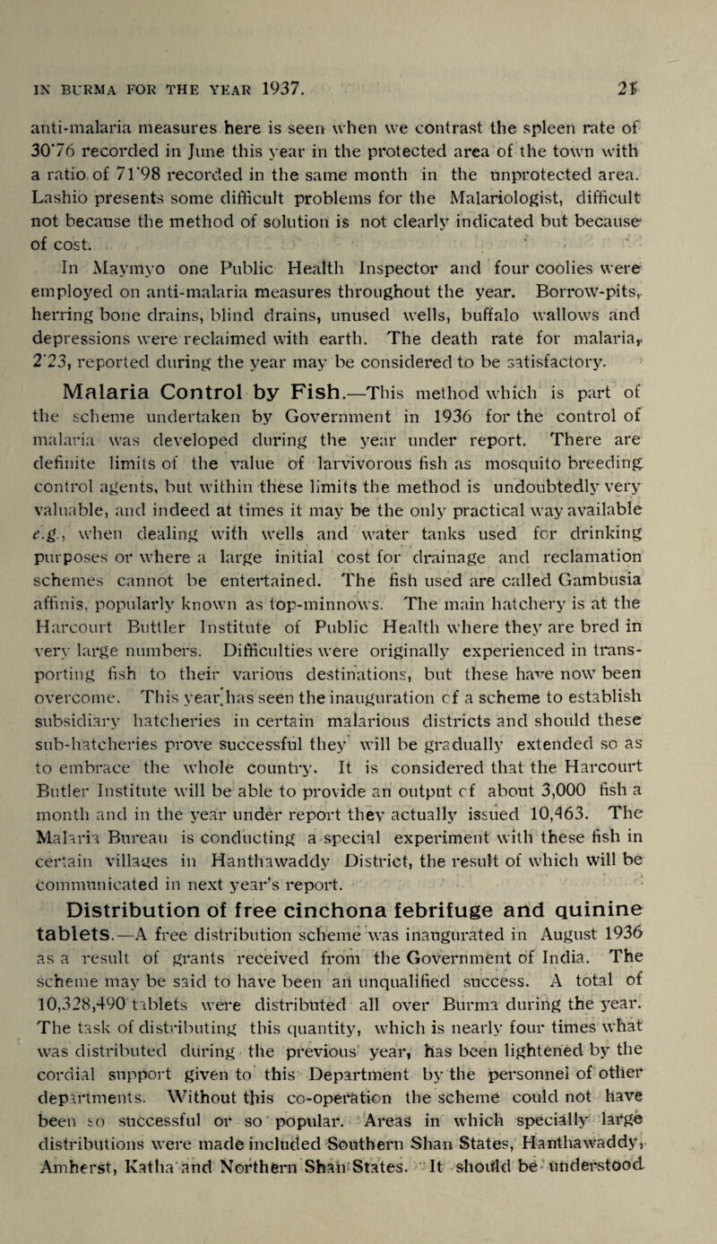 anti-malaria measures here is seen when we contrast the spleen rate of 30*76 recorded in June this year in the protected area of the town with a ratio of 71*98 recorded in the same month in the unprotected area. Lashio presents some difficult problems for the Malariologist, difficult not because the method of solution is not clearly indicated but because- of cost. In Maymyo one Public Health Inspector and four coolies were emploj'ed on anti-malaria measures throughout the year. Borrow-pits, herring bone drains, blind drains, unused wells, buffalo wallows and depressions were reclaimed with earth. The death rate for malaria,. 2'23, reported during the year may be considered to be satisfactory. Malaria Control by Fish.—-This method which is part of the scheme undertaken by Government in 1936 for the control of malaria was developed during the year under report. There are definite limits of the value of larvivorous fish as mosquito breeding, control agents, but within these limits the method is undoubtedly very valuable, and indeed at times it may be the only practical way available e.g., when dealing with wells and water tanks used for drinking purposes or where a large initial cost for drainage and reclamation schemes cannot be entertained. The fish used are called Gambusia affinis, popularly known as top-minnows. The main hatchery is at the Harcourt Buttler Institute of Public Health where they are bred in very large numbers. Difficulties were originally experienced in trans¬ porting fish to their various destinations, but these have now been overcome. This year.has seen the inauguration cf a scheme to establish subsidiary hatcheries in certain malarious districts and should these sub-hatcheries prove successful they will be gradually extended so as to embrace the whole country. It is considered that the Harcourt Butler Institute will be able to provide an output cf about 3,000 fish a month and in the year under report they actually issued 10,463. The Malaria Bureau is conducting a special experiment with these fish in certain villages in Hanthawaddy District, the result of which will be communicated in next year’s report. Distribution of free cinchona febrifuge and quinine tablets.—A free distribution scheme was inaugurated in August 1936 as a result of grants received from the Government of India. The scheme may be said to have been an unqualified success. A total of 10,328,490 tablets were distributed all over Burma during the year. The task of distributing this quantity, which is nearly four times what was distributed during the previous year, has been lightened by the cordial support given to this Department by the personnel of other departments. Without this co-operation the scheme could not have been so successful or so popular. Areas in which specially large distributions were made included Southern Shan States, Hanthawaddy, Amherst, Katlia and Northern Shall' States. It should be understood