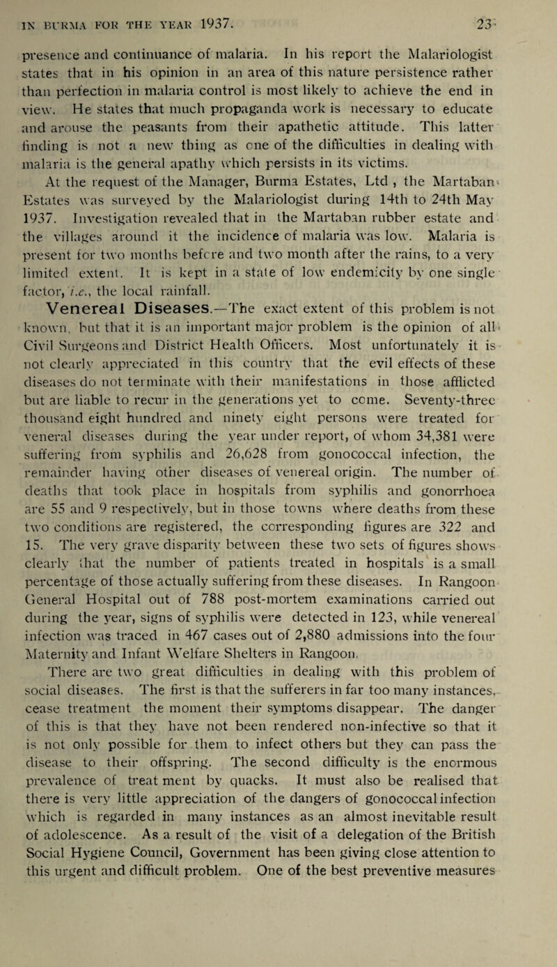 presence and continuance of malaria. In his report the Malariologist states that in his opinion in an area of this nature persistence rather than perfection in malaria control is most likely to achieve the end in view. He states that much propaganda work is necessary to educate and arouse the peasants from their apathetic attitude. This latter finding is not a new thing as one of the difficulties in dealing with malaria is the general apathy which persists in its victims. At the request of the Manager, Burma Estates, Ltd , the Martaban- Estates was surveyed by the Malariologist during 14th to 24th May 1937. Investigation revealed that in the Martaban rubber estate and the villages around it the incidence of malaria was low. Malaria is present for two months before and two month after the rains, to a very limited extent. It is kept in a state of low endemicity by one single factor, the local rainfall. Venereal Diseases.—The exact extent of this problem is not known, but that it is an important major problem is the opinion of all* Civil Surgeons and District Health Officers. Most unfortunately it is not clearly appreciated in this country that the evil effects of these diseases do not terminate with their manifestations in those afflicted but are liable to recur in the generations yet to come. Seventy-three thousand eight hundred and ninety eight persons were treated for veneral diseases during the year under report, of whom 34,381 were suffering from syphilis and 26,628 from gonococcal infection, the remainder having other diseases of venereal origin. The number of deaths that took place in hospitals from syphilis and gonorrhoea are 55 and 9 respectively, but in those towns where deaths from these two conditions are registered, the corresponding figures are 322 and 15. The very grave disparity between these two sets of figures shows clearly that the number of patients treated in hospitals is a small percentage of those actually suffering from these diseases. In Rangoon General Hospital out of 788 post-mortem examinations carried out during the year, signs of syphilis were detected in 123, while venereal infection was traced in 467 cases out of 2,880 admissions into the four Maternity and Infant Welfare Shelters in Rangoon. There are two great difficulties in dealing with this problem of social diseases. The first is that the sufferers in far too many instances, cease treatment the moment their symptoms disappear. The danger of this is that they have not been rendered non-infective so that it is not only possible for them to infect others but they can pass the disease to their offspring. The second difficulty is the enormous prevalence of treat ment by quacks. It must also be realised that there is very little appreciation of the dangers of gonococcal infection which is regarded in many instances as an almost inevitable result of adolescence. As a result of the visit of a delegation of the British Social Hygiene Council, Government has been giving close attention to this urgent and difficult problem. One of the best preventive measures