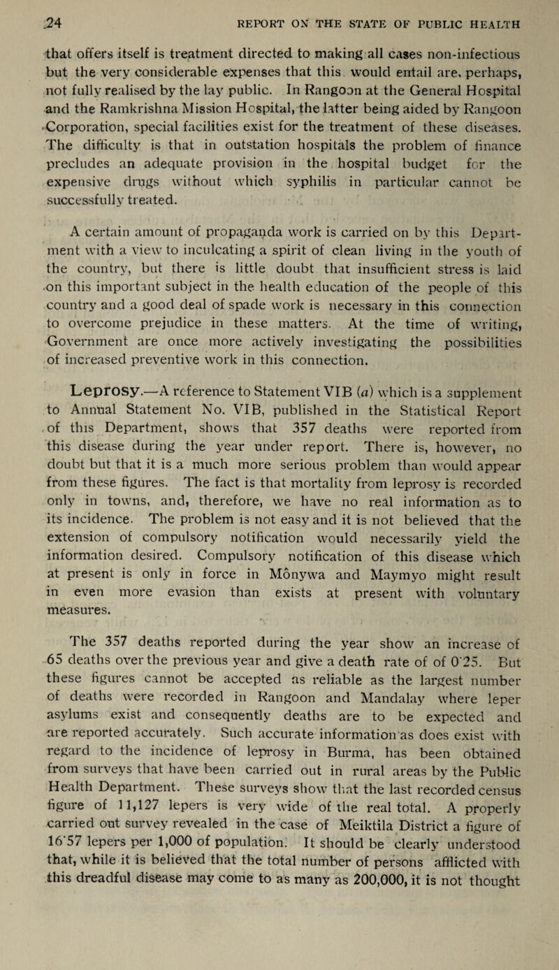 that offers itself is treatment directed to making all cases non-infectious but the very considerable expenses that this would entail are, perhaps, not fully realised by the lay public. In Rangoon at the General Hospital and the Ramkrishna Mission Hospital, the latter being aided by Rangoon 'Corporation, special facilities exist for the treatment of these diseases. The difficulty is that in outstation hospitals the problem of finance precludes an adequate provision in the hospital budget for the expensive drugs without which syphilis in particular cannot be successfully treated. , • • » , t'* A certain amount of propaganda work is carried on by this Depart¬ ment with a view to inculcating a spirit of clean living in the youth of the country, but there is little doubt that insufficient stress is laid •on this important subject in the health education of the people of this country and a good deal of spade work is necessary in this connection to overcome prejudice in these matters. At the time of writing, Government are once more actively investigating the possibilities of increased preventive work in this connection. Leprosy.—A reference to Statement VIB (a) which is a supplement to Annual Statement No. VIB, published in the Statistical Report of this Department, shows that 357 deaths were reported from this disease during the year under report. There is, however, no doubt but that it is a much more serious problem than would appear from these figures. The fact is that mortality from leprosy is recorded only in towns, and, therefore, we have no real information as to its incidence. The problem is not easy and it is not believed that the extension of compulsory notification would necessarily yield the information desired. Compulsory notification of this disease which at present is only in force in Monywa and Maymyo might result in even more evasion than exists at present with voluntary measures. The 357 deaths reported during the year show an increase of 65 deaths over the previous year and give a death rate of of 0'25. But these figures cannot be accepted as reliable as the largest number of deaths were recorded in Rangoon and Mandalay where leper asylums exist and consequently deaths are to be expected and are reported accurately. Such accurate information as does exist with regard to the incidence of leprosy in Burma, has been obtained from surveys that have been carried out in rural areas by the Public Health Department. These surveys show that the last recorded census figure of 11,127 lepers is very wide of the real total. A properly carried out survey revealed in the case of Meiktila District a figure of 16*57 lepers per 1,000 of population. It should be clearly understood that, while it is believed that the total number of persons afflicted with this dreadful disease may come to as many as 200,000, it is not thought