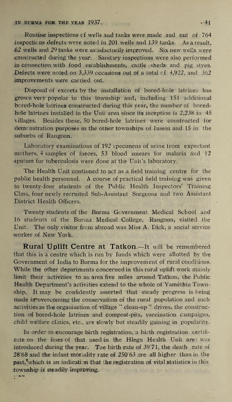 Routine inspections cf wells and tanks were made and out of 764 inspections defects were noted in 201 wells and 139 tanks. As a result, 62 wells and 29 tanks were satisfactorily improved* Six new wells were constructed during the year. Sanitary inspections were also performed in connection with food establishments, cattle ,sheds and pig styes. Defects were noted on 3,339 occasions out of a total cf -1,922, and 362 improvements were carried out. Disposal of excreta by the installation of bored-hole latrines has grown very popular in this township and, including 151 additional borecl-hole latrines constructed during this year, the number of bored- hole latrines installed in the Unit area since its inception is 2,238 in 45 villages. Besides these, 50 bored-hole latrines were constructed for demonstration purposes in the other townships of Insein and 15 in the suburbs of Rangoon. Laboratory examinations of 192 specimens of urine from expectant mothers, 4 samples of faeces, 53 blood smears for malaria and 12 sputum for tuberculosis were done at the Unit’s laboratory. The Health Unit continued to act as a field training centre for the public health personnel. A course of practical field training was given to twenty-four students of the Public Health Inspectors’ Training Class, four newly recruited Sub-Assistant Surgeons and two Assistant District Health Officers. Twenty students of the Burma Government Medical School and 16 students of the Burma Medical College, Rangoon, visited the Unit. The only visitor from abroad was Miss A. Dick, a social service worker of New York. Rural Uplift Centre at Tatkon.—It will be remembered that this is a centre which is run by funds which were allotted by the Government of India to Burma for the improvement of rural conditions. While the other departments concerned in this rural uplift work mainly limit their activities to an area five miles around Tatkon, the Public Health Department’s activities extend to the whole of Yamethin Town¬ ship. It may be confidently asserted that steady progress is being made in overcoming the conservatism of the rural population and such activities as the organisation of village u clean-up ” drives, the construc¬ tion of bored-hole latrines and compost-pits, vaccination campaigns, child welfare clinics, etc., are slowly but steadily gaining in popularity. In order to encourage birth registration, a birth registration certifi¬ cate on the lines of that used in the Hlegu Health Unit area was introduced during the year. Tne birth rate of 3971, the death rate of 28‘68 and the infant mortality rate of 250'63 are all higher than in the pas t,c which is an indication that the registration of vital statistics in this township is steadily improving. * •' »