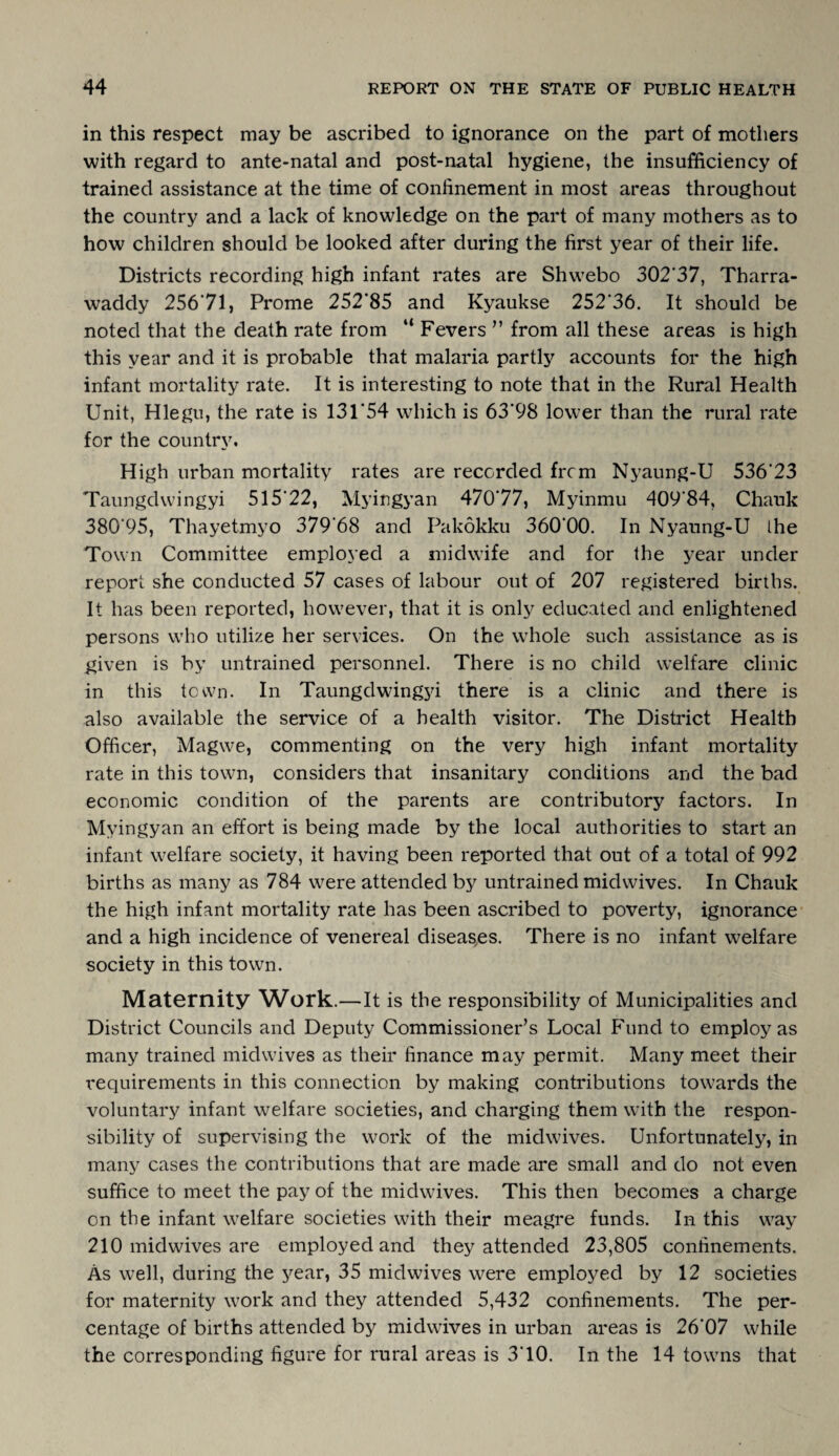 in this respect may be ascribed to ignorance on the part of mothers with regard to ante-natal and post-natal hygiene, the insufficiency of trained assistance at the time of confinement in most areas throughout the country and a lack of knowledge on the part of many mothers as to how children should be looked after during the first year of their life. Districts recording high infant rates are Shwebo 302*37, Tharra- waddy 256*71, Prome 252*85 and Kyaukse 252*36. It should be noted that the death rate from “ Fevers ” from all these areas is high this year and it is probable that malaria partly accounts for the high infant mortality rate. It is interesting to note that in the Rural Health Unit, Hlegu, the rate is 131*54 which is 63*98 lower than the rural rate for the country. High urban mortality rates are recorded from Nyaung-U 536*23 Taungdwingyi 515*22, Myingyan 470*77, Myinmu 409*84, Chauk 380*95, Thayetmyo 379‘68 and Pakokku 360*00. In Nyaung-U the Town Committee employed a midwife and for the year under report she conducted 57 cases of labour out of 207 registered births. It has been reported, however, that it is only educated and enlightened persons who utilize her services. On the whole such assistance as is given is by untrained personnel. There is no child welfare clinic in this town. In Taungdwingjfi there is a clinic and there is also available the service of a health visitor. The District Health Officer, Magwe, commenting on the very high infant mortality rate in this town, considers that insanitary conditions and the bad economic condition of the parents are contributory factors. In Myingyan an effort is being made by the local authorities to start an infant welfare society, it having been reported that out of a total of 992 births as many as 784 were attended by untrained midwives. In Chauk the high infant mortality rate has been ascribed to poverty, ignorance and a high incidence of venereal diseases. There is no infant welfare society in this town. Maternity Work.—It is the responsibility of Municipalities and District Councils and Deputy Commissioner’s Local Fund to employ as many trained midwives as their finance may permit. Many meet their requirements in this connection by making contributions towards the voluntary infant welfare societies, and charging them with the respon¬ sibility of supervising the work of the midwives. Unfortunately, in many cases the contributions that are made are small and do not even suffice to meet the pay of the midwives. This then becomes a charge on the infant welfare societies with their meagre funds. In this way 210 mid wives are employed and they attended 23,805 confinements. As well, during the year, 35 midwives were employed by 12 societies for maternity work and they attended 5,432 confinements. The per¬ centage of births attended by midwives in urban areas is 26*07 while the corresponding figure for rural areas is 3*10. In the 14 towns that