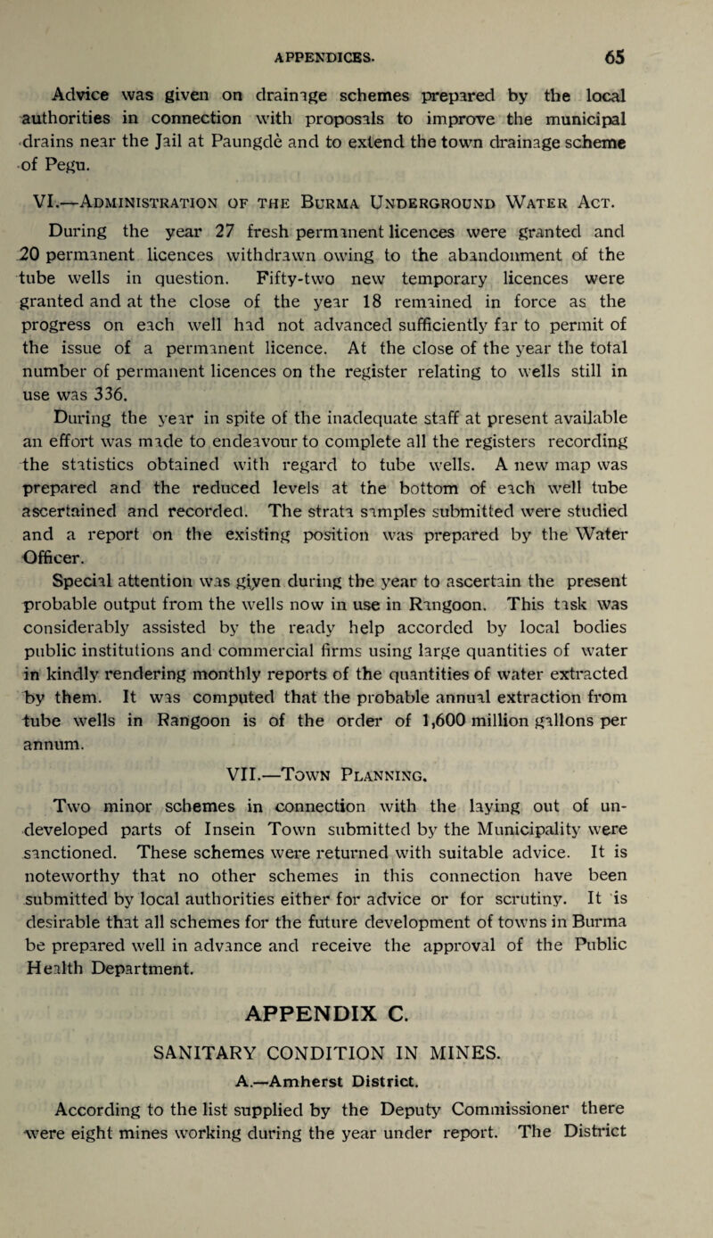 Advice was given on drainage schemes prepared by the local authorities in connection with proposals to improve the municipal •drains near the Jail at Paungde and to extend the town drainage scheme of Pegu. VI.—Administration of the Burma Underground Water Act. During the year 27 fresh permanent licences were granted and 20 permanent licences withdrawn owing to the abandonment of the tube wells in question. Fifty-two new temporary licences were granted and at the close of the year 18 remained in force as the progress on each well had not advanced sufficiently far to permit of the issue of a permanent licence. At the close of the year the total number of permanent licences on the register relating to wells still in use was 336. During the year in spite of the inadequate staff at present available an effort was made to endeavour to complete all the registers recording the statistics obtained with regard to tube wells. A new map was prepared and the reduced levels at the bottom of each well tube ascertained and recorded. The strata samples submitted were studied and a report on the existing position was prepared by the Water Officer. Special attention was giyen during the year to ascertain the present probable output from the wells now in use in Rangoon. This task was considerably assisted by the ready help accorded by local bodies public institutions and commercial firms using large quantities of water in kindly rendering monthly reports of the quantities of water extracted by them. It was computed that the probable annual extraction from tube wells in Rangoon is of the order of 1,600 million gallons per annum. VII.—Town Planning. Two minor schemes in connection with the laying out of un¬ developed parts of Insein Town submitted by the Municipality were sanctioned. These schemes were returned with suitable advice. It is noteworthy that no other schemes in this connection have been submitted by local authorities either for advice or for scrutiny. It is desirable that all schemes for the future development of towns in Burma be prepared well in advance and receive the approval of the Public Health Department. APPENDIX C. SANITARY CONDITION IN MINES. A.—-Amherst District. According to the list supplied by the Deputy Commissioner there were eight mines working during the year under report. The District