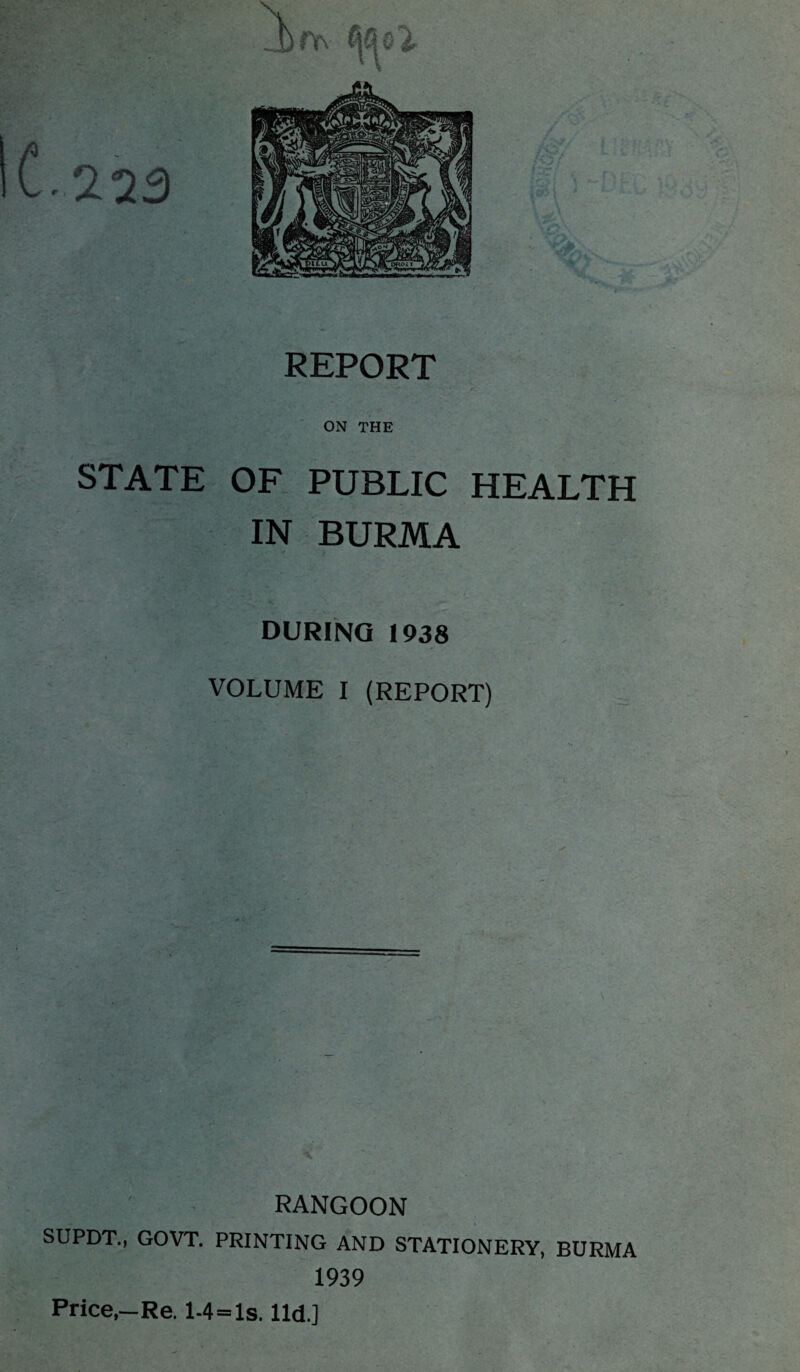 ON THE STATE OF PUBLIC HEALTH IN BURMA DURING 1938 VOLUME I (REPORT) RANGOON SUPDT., GOVT. PRINTING AND STATIONERY, BURMA 1939 Price,—Re. l-4=ls. lid.]