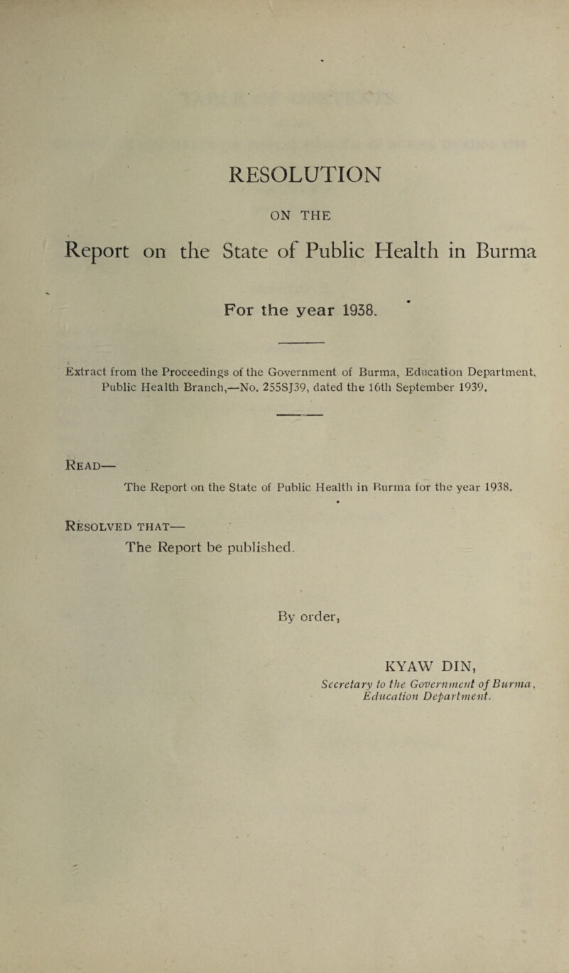 RESOLUTION ON THE Report on the State of Public Health in Burma For the year 1938. Extract from the Proceedings of the Government of Burma, Education Department, Public Health Branch,—No. 255SJ39, dated the 16th September 1939, Read— The Report on the State of Public Health in Burma for the year 1938. Resolved that— The Report be published. By order, KYAW DIN, Secretary to the Government of Burma, Education Department.