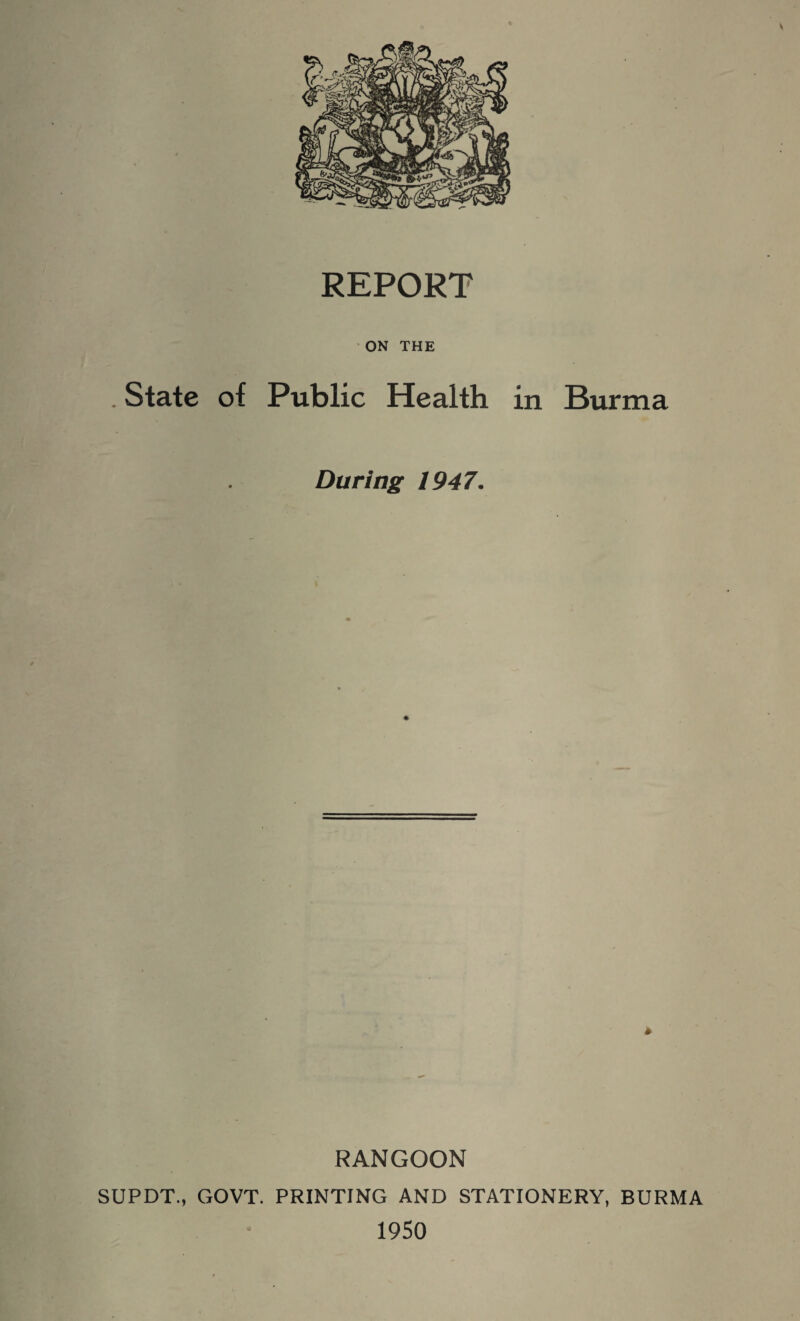 ON THE . State of Public Health in Burma During 1947. * RANGOON SUPDT., GOVT. PRINTING AND STATIONERY, BURMA 1950