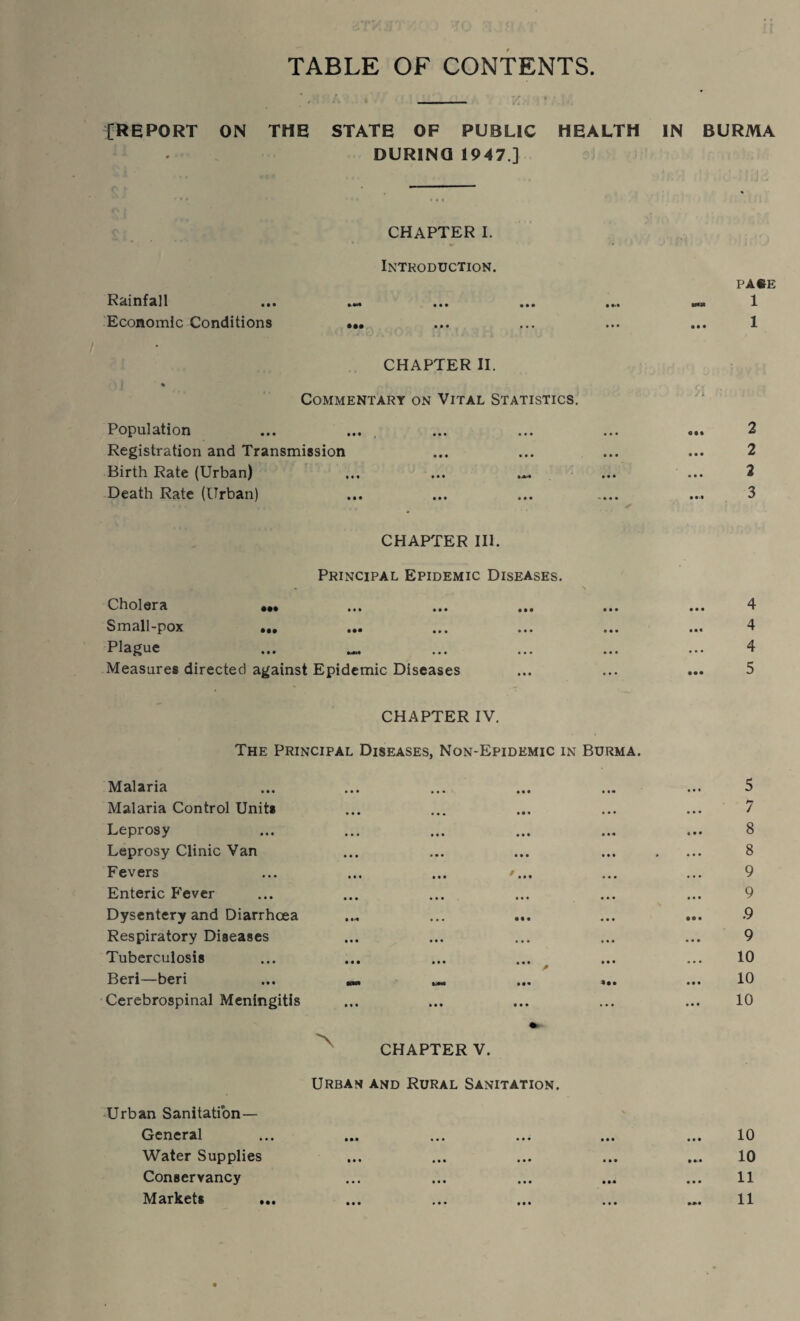 TABLE OF CONTENTS [REPORT ON THE STATE OF PUBLIC HEALTH DURINQ 1947 ] IN BURMA CHAPTER I. Introduction. Rainfall Economic Conditions ••• PAfrE 1 1 CHAPTER II. % Commentary on Vital Statistics. Population Registration and Transmission Birth Rate (Urban) ... ... Death Rate (Urban) CHAPTER III. Principal Epidemic Diseases. Cholera ••• ... ... ... Small-pox ••• ... ... ... Plague ... _ Measures directed against Epidemic Diseases 91 2 2 4 4 4 5 CHAPTER IV. The Principal Diseases, Non-Epidemic in Burma. Malaria Malaria Control Units Leprosy Leprosy Clinic Van Fevers Enteric Fever Dysentery and Diarrhoea Respiratory Diseases Tuberculosis Beri—beri Cerebrospinal Meningitis CHAPTER V. Urban and Rural Sanitation. Urban Sanitation— General Water Supplies Conservancy Markets 5 7 8 8 9 9 .9 9 10 10 10 10 10 11 11