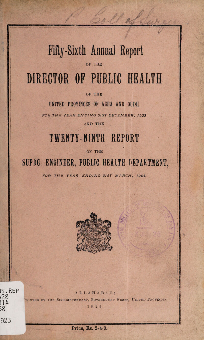 Fifty-Sixth Annual Report OF THE DIRECTOR OF PUBLIC HEALTH OF THE UNITED PROVINCES OF AGRA AND OUDH FOR THE YEAR ENDING 31 ST DECEMBER, 1923 AND THE TWENTY-NINTH REPORT OF THE SUPDG. ENGINEER, PUBLIC HEALTH DEPARTMENT, FOR THE YEAR ENDING 3IST MARCH, 1924. IN. REP t28 J14 38 ALLAHABAD : ?5llNlED BY THE SUPERINTENDENT, GOVERNMENT PRESS, UNITED PrOVI»(CKR 1 9 2 i Price, Rs. 2-4-0. 923