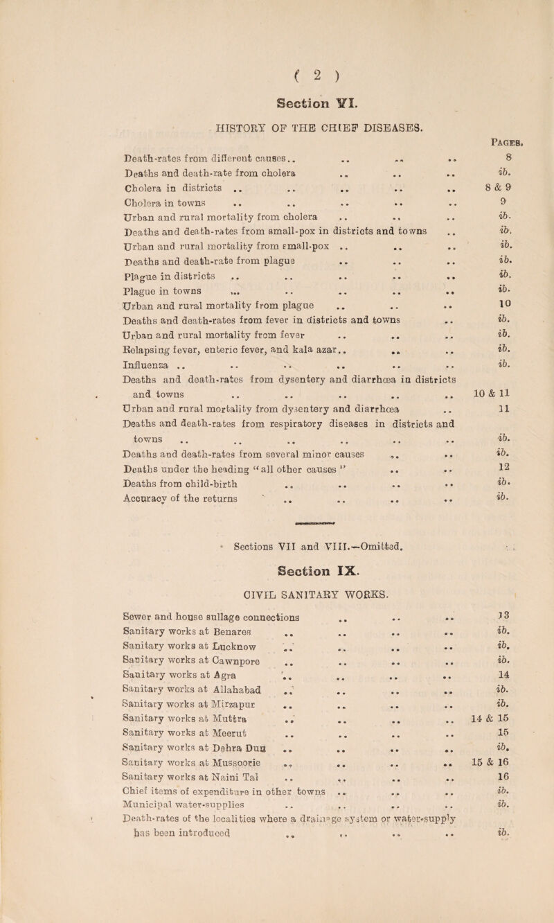 Section ¥1. HISTORY OP THE CHIEF DISEASES. Death-rates from different causes.. Deaths and death-rate from cholera Cholera in districts Cholera in towns Urban and rural mortality from cholera Deaths and death-rates from small-pox in districts and towns Urban and rural mortality from emall-pox .. Deaths and death-rate from plague Plague in districts .. .. .. .. .. Plague in towns .. .. .. .. Urban and rural mortality from plague Deaths and death-rates from fever in districts and towns Urban and rural mortality from fever Relapsing fever, enteric fever, and kala azar.. Influenza .. Deaths and death-rates from dysentery and diarrhoea in districts and towns Urban and rural mortality from dysentery and diarrhoea Deaths and death-rates from respiratory diseases in districts and towns .. .. .. .. •• • • Deaths and death-rates from several minor causes Deaths under the heading “all other causes ” Deaths from child-birth Accuracv of the returns Pages. 8 ib. 8 & 9 9 ib. ib. ib. ib. ib. ib. 10 ib. ib. ib. ib. 10 & U n ib. ib. 12 ib. ib. sh*»o***ss*# Sections VII and VIII.—Omitted. Section IX. CIVIL SANITARY WORKS. Sewer and house sullage connections .. .. .. Sanitary works at Benares .. .. .. .. ib. Sanitary works at Lucknow .. .. .. ib. Sanitary works at Cawnpore .. .. .. .. ib. Sanitary works at Agra r.. .. .. .. 14 Sanitary works at Allahabad .. .. .. ib. Sanitary works at Mirzapur .. .. .. .. ib. Sanitary works at Muttra .. .. .. .. 14 & 15 Sanitary works at Meerut .. .. .. .. 15 Sanitary works at Dahra Dua .. .. .. .. ib. Sanitary works at Mussoorie ,, .. .. 15 & 16 Sanitary works at Naini Tal .. ,, .. .. 16 Chief items of expenditure in other towns .. .. .. ib. Municipal water-supplies .. .. .. .. ib. Death-rates of the localities where a drainage system or wateivsupply jbas been introduced ,» ,. .. .. ib.