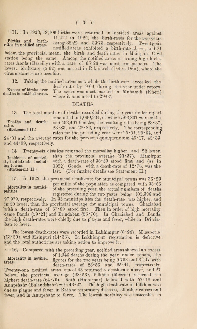 11. In 1923, 13,106 births were returned in notified areas against jy. , , , 11,212 in 1922, the birth-rates for the two years rates ^notified areas' being 38-22 and 33-73, respectively. Twenty-six notified areas exhibited a birth-rate above, and 21 below, the provincial mean, the birth and death rates in Mainpuri Civil station being the same. Among the notified areas returning high birth¬ rates Aonla (Bareilly) with a rate of 65*26 was most conspicuous. The lowest birth-rate (2*62) was noticed in Rikhikesh (Dehra Dun), where the circumstances are peculiar. 12. Taking the notified areas as a whole the birth-rate exceeded the _ death-rate by 9*66 during the year under report. deaths in notified area?. The excess was most marked in Muhamdi (Kheri) where it amounted to 29*07. DEATHS. 13. The total number of deaths recorded during the year under report amounted to 1,060,304, of which 566,807 were males Deaths and death- and 493,497 females, the resulting rates being 23*37, Tn •{•Art J O O 7 (Statement II.) 23*83, and 22*86, respectively. The corresponding rates for the. preceding year were 25*01,25*64, and 24*31 and the average rates for the previous quinquennium 45*17, 45*33, and 44*99, respectively, 14 Twenty-six districts returned the mortality higher, and 22 lower, Incidence of mortal- than fcbe provincial average (23*37). Hamirpur ity in districts includ- with a death-rate of 38*59 stood first and (as in ins towns. 1922) Gonda, with a death-rate of 12 *78, was the last. (For further details see Statement II.) (Statement II.) 15. In 1923 the provincial death-rate for municipal towns was 36 *23 . . . per miile of the population as compared with 33*65 palftiesi ^ m municl of the preceding year, the actual numbers of deaths registered during the two years being 105,396 and 97,979, respectively. In 35 municipalities the death-rate was higher, and in 50 lower, than the provincial average for municipal towns. Ghaziabad ‘with a death-rate of 67*89 stood first. Then in order of high mortality came Banda (59*21) and Brindaban (55*70). In Ghaziabad and Banda the high death-rates were chiefly due to plague and fever, whiie in Brinda¬ ban to fever. The lowest death-rates were recorded in Lakhimpur (6*94), Mussoorie (13*50), and Mainpuri (14*35). In Lakhimpur registration is defective and the local authorities are taking action to improve it. • '16* Compared with the preceding year, notified areas showed an excess of 1,346 deaths during the year under report, the areasr^a^y ^ no^ec^ figures for the two years being 9,793 and 8,447 with death-rates of 28*56 and 25*41, respectively. Twenty-on8 notified areas out of 48 returned a death-rate above, and 27 below, the provincial average (28*56). Pilkhua (Meerut) returned the highest death-rate (64*79). Rath (Hamirpur) followed with 52*18 and Anupshahr (Bulandshahr) with 46*27. The high death-rate in Pilkhua was due to plague and fever, in Rath to respiratory diseases, all other causes and fever, and in Anupshahr to fever. The lowest mortality was noticeable in