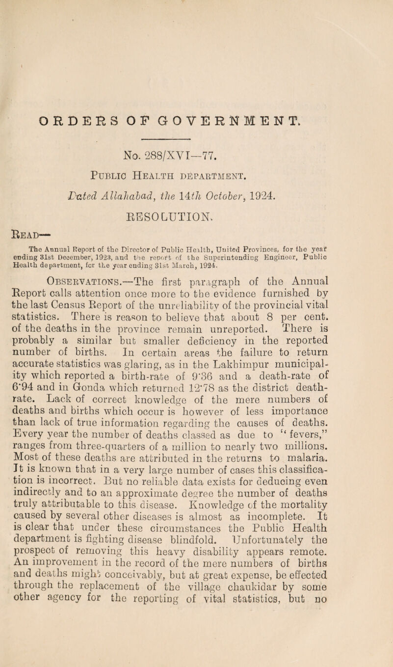 ORDERS OF GOVERNMENT. No. 288/XVI—77. Public Health department. Dated Allahabad, the 14th October, 1924. RESOLUTION. Read— The Annual Report of the Director of Public Health, United Provinces, for the yea£ ending 31st December, 1923, and the report of the Superintending Engineer, Public Health department, fcr the year ending 31st March, 1924. Observations.—The first paragraph of the Annual Report calls attention once more to the evidence furnished by the last Census Report of the unreliability of the provincial vital statistics. There is reason to believe that about 8 per cent, of the deaths in the province remain unreported. There is probably a similar but smaller deficiency in the reported number of births. In certain areas the failure to return accurate statistics was glaring, as in the Lakhimpur municipal¬ ity which reported a birth-rate of 9*36 and a death-rate of 6*94 and in Gonda which returned 12*78 as the district death- rate. Lack of correct knowledge of the mere numbers of deaths and births which occur is however of less importance than lack of true information regarding the causes of deaths. Every year the number of deaths classed as due to “ fevers,” ranges from three-quarters of a million to nearly two millions. Most of these deaths are attributed in the returns to malaria. It is known that in a very large number of cases this classifica¬ tion is incorrect. But no reliable data exists for deducing even indirectly and to an approximate degree the number of deaths truly attributable to this disease. Knowledge of the mortality caused by several other diseases is almost as incomplete. It is clear that under these circumstances the Public Health department is fighting disease blindfold. Unfortunately the prospect of removing this heavy disability appears remote. An improvement in the record of the mere numbers of births and deaths might conceivably, but at great expense, be effected through the replacement of the village chaukidar by some other agency for the reporting of vital statistics, but no