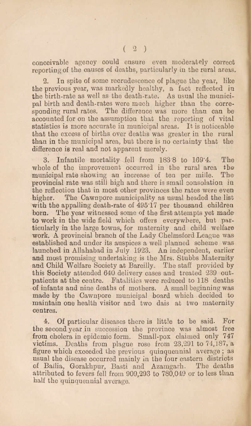 conceivable agency could ensure even moderately correct reporting of the causes of deaths, particularly in the rural areas, 2. In spite of some recrudescence of plague the year, like the previous year, was markedly healthy, a fact reflected in the birth-rate as well as the death-rate. As usual the munici¬ pal birth and death-rates were much higher than the corre¬ sponding rural rates. The difference was more than can be accounted for on the assumption that the reporting of vital statistics is more accurate in municipal areas. It is noticeable that the excess of births over deaths was greater in the rural than in the municipal area, but there is no certainty that the difference is real and not apparent merely. 3. Infantile mortality fell from 183 8 to 169’4. The whole of the improvement occurred in the rural area the municipal rate showing an increase of ten per miile. The provincial rate was still high and there is small consolation in the reflection that in most other provinces the rates were even higher. The Cawnpore municipality as usual headed the list with the appalling death-rate of 49517 per thousand children born. The year witnessed some of the first attempts yet made to work in the wide field which offers everywhere, but par¬ ticularly in the large towns, for maternity and child welfare work. A provincial branch of the Lady Chelmsford League was established and under its auspices a well planned scheme was launched in Allahabad in July 1923. An independent, earlier and most promising undertaking is the Mrs. Stubbs Maternity and Child Welfare Society at Bareilly. The staff provided by this Society attended 640 delivery cases and treated 239 out¬ patients at the centre. Fatalities were reduced to 118 deaths of infants and nine deaths of mothers. A small beginning was made by the Cawnpore municipal board which decided to maintain one health visitor and two dais at two maternity centres. 4. Of particular diseases there is little to be said. For the second year in succession the province was almost free from cholera in epidemic form. Small-pox claimed only 747 victims. Deaths from plague rose from 23,291 to 74,187, a figure which exceeded the previous quinquennial average ; as usual the disease occurred mainly in the four eastern districts of Ballia, Gorakhpur, Basti and Azamgarh. The deaths attributed to fevers fell from 909,293 to 780,049 or to less than half the quinquennial average.