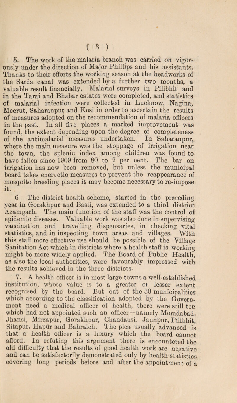 5. The work of the malaria branch was carried on vigor¬ ously under the direction of Major Phillips and his assistants. Thanks to their efforts the working season at the headworks of the Sarda canal was extended by a further two months, a valuable result financially. Malarial surveys in Pilibhit and in the Tarai and Bhabar estates were completed, and statistics of malarial infection were collected in Lucknow, Nagina, Meerut, Saharanpur and Kosi in order to ascertain the results of measures adopted on the recommendation of malaria officers in the past. In all five places a marked improvement was found, the extent depending upon the degree of completeness of the aQtimalarial measures undertaken. In Saharanpur, where the main measure was the stoppage of irrigation near the town, the splenic index among children was found to have fallen since 1909 from 80 to 7 per cent. The bar on irrigation has now been removed, but unless the municipal board takes energetic measures to prevent the reappearance of mosquito breeding places it may become necessary to re-impose it. . > 6 The district health scheme, started in the preceding year in Gorakhpur and Basti, was extended to a third district Azamgarh. The main function of the staff was the control of epidemio diseases. Valuable work was also done in supervising vaccination and travelling dispensaries, in checking vital statistics, and in inspecting town areas and villages. With this staff more effective use should be possible of the Village Sanitation Act which in districts where a health staff is working might be more widely applied. The Board of Public Health, as also the local authorities, were favourably impressed with the results achieved in the three districts. 7. A health officer is in most large towns a well-established institution, whose value is to a greater or lesser extent recognised by the board. But out of the 30 municipalities which according to the classification adopted by the Govern¬ ment need a medical officer of health, there were still ten which had not appointed such an officer —namely Moradabad, Jhansi, Mirzapur, Gorakhpur, Chandausi, Jaunpur, Pilibhit, Sitapur, Hapur and Bahraich. T he plea usually advanced is that a health officer is a iuxury which the board cannot afford. In refuting this argument there is encountered the old difficulty that the results of good health work are negative and can be satisfactorily demonstrated only by health statistics covering long periods before and after the appointment of a