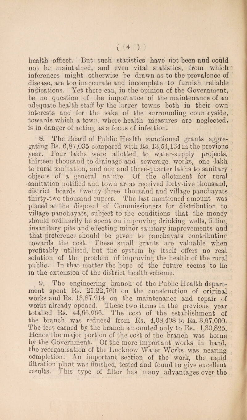 health office!. But such statistics have not been and could not be maintained, and even vital statistics, from which inferences might otherwise be drawn as to the prevalence of disease, are too inaccurate and incomplete to furnish reliable indications. Yet there can, in the opinion of the Government, be no question of the importance of the maintenance of an adequate health staff by the larger towns both in their own interests and for the sake of the surrounding countryside, towards which a town, where health measures are neglected, is in danger of acting as a focus of infection. 8. The Board of Public Health sanctioned grants aggre¬ gating Rs. 6,87,035 compared with Rs. 13,54,134 in the previous year. Four lakhs were allotted to water-supply projects, thirteen thousand to drainage and sewerage works, one 4akh to rural sanitation, and one and three-quarter lakhs to sanitary objects of a general name. Of the allotment for rural sanitation notified and town ar-as received forty-five thousand, district boards twenty-three thousand and village panchayats thirty-two thousand rupees. The last mentioned amount was placed at the disposal of Commissioners for distribution to village panchayats, subject to the conditions that the money should ordinarily be spent on improving drinking wells, filling insanitary pits and effecting minor sanitary improvements and that preference should be given to panchayats contributing towards the cost. These small grants are valuable when profitably utilised, but the system by itself offers no real solution of the problem of improving the health of the rural public. In that matter the hope of the future seems to lie in the extension of the district health scheme. 9. The engineering branch 'of the Public Health depart¬ ment spent Rs. 21,22,760 on the construction of original works and Rs. 13,87,214 on the maintenance and repair of works already opened. These two items in the previous year totalled Rs. 44,66,066. The cost of the establishment of the branch was reduced from Rs. 4,08,408 to Rs. 3,67,000. The fees earned by the branch amounted oaly to Rs. 1,30,825. Hence the major portion of the cost of the branch was borne by the Government. Of the more important works in hand, the reorganisation of the Lucknow Water Works was nearing completion. An important section of the work, the rapid filtration plant was finished, tested and found to give excellent results. This type of filter has many advantages over the