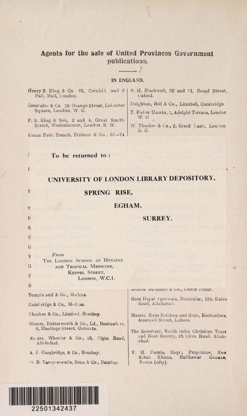 Agents for the sale of United Provinces Government publications. IN ENGLAND. Henry S. King & Co. 65, Cornhi'l and 9 Pall, Mall, London. Constable & Co 10 Orange Street, Leicester Square, London, W. C. Street, Westminister, London, S. W- Kesfan Paul, Trench, Triibner Sc Go , 63—74 B. H. Blackwell, 50 and 51, Broad Street, Oxford. Leighton, Bell Sc Co., Limited, Cambridge. T. FisLer Unwin, 1, Adelphi Terrace, London W. C W. Thacker & Co., 2, Creed Lane, London E. C. UNIVERSITY OF LONDON LIBRARY DEPOSITORY, T R S E Id V SPRING RISE, EGHAM, From The London School of Hygiene and Tropical Medicine, Keppel Street, London, W.C.l. SURREY. Temple and & Co , Madras. Cam!ridge & Co., Mud;as. 4hacker & Co., Limited, Bombay. Messrs. Butterworth & Co., Ld., BookeelL rs, 6, Hastings Street, Calcutta. 'do srs. Wheeler & Co., 15, Elgin Road, Allahabad. A. J. Cambridge, A Co , Bombay. o. B. Taraporewalla, Sons & Co., Bombay. m.cssia. ouuuuubs os co., uoocn Linar. Ram Dayal Agarwala, Bookseller, 181, Katra Load, Allahabad. Messrs. Ram Krishna and Sons, Booksellers, Anamali Street, Lahore. The Secretary, North India Christian Tract and Book Society, 18, Clive Road. Allah¬ abad. V. H. Damle, Esqr., Propiietor, Nev» Kitab Khana, Budhawar Goauka, Poona (city). 22501342437