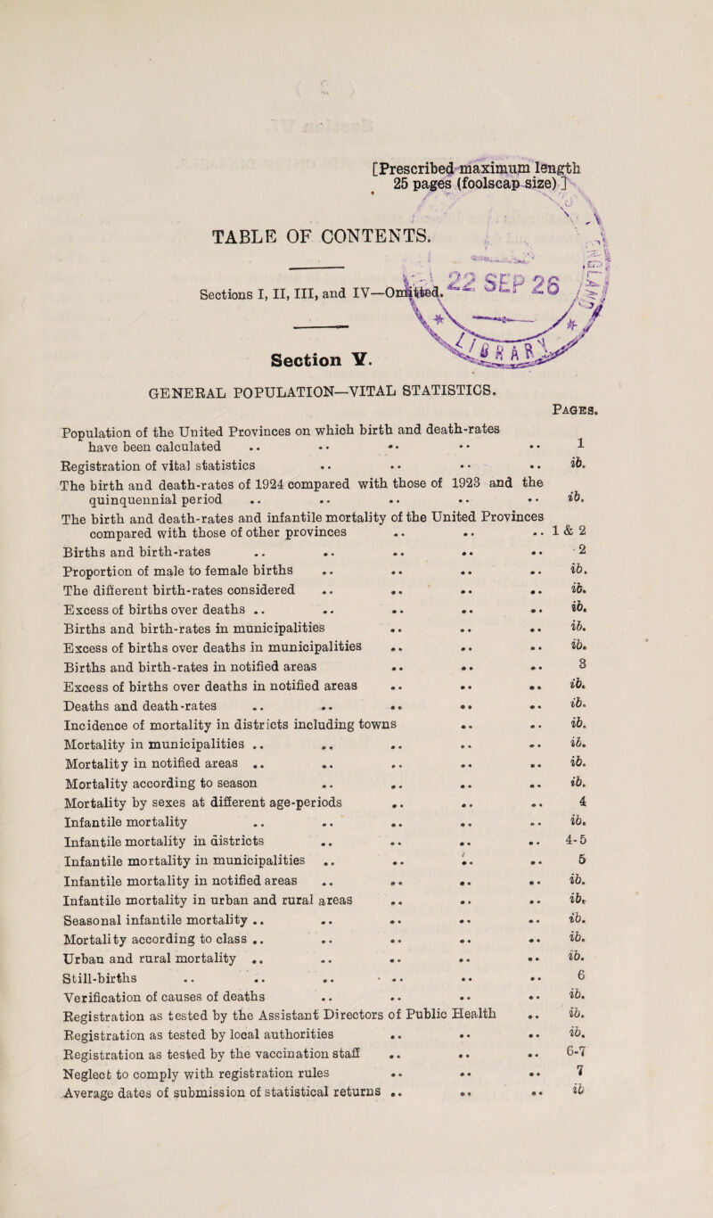 [Prescribe# maximum length 25 pages (foolscap size) ] • 'V* 'v ' ■ , *'• ■■ s \ \ * ■ - , - v TABLE OF CONTENTS. Sections I, II, III, and IV Section Y. GENERAL POPULATION—VITAL STATISTICS. Pages. Population of the United Provinces on which birth and death-rates have been calculated .. •• •• •• •• ^ Registration of vital statistics The birth and death-rates of 1924 compared with those of «> • 1928 and • • the ib. quinquennial period The birth and death-rates and infantile mortality of the United Provinces ib. compared with those of other provinces • « • • ♦ • 1 & 2 Births and birth-rates • • • • • • -2 Proportion of male to female births « • • • • • ib. The different birth-rates considered 9 « • • • • ib. Excess of births over deaths .. • • • • • • ib. Births and birth-rates in municipalities • • • • • • ib. Excess of births over deaths in municipalities • © • • « « ib* Births and birth-rates in notified areas • • • • • • 8 Excess of births over deaths in notified areas • • • • ® • tb. Deaths and death-rates • • • • • • %b. Incidence of mortality in districts including towns • a « • ib. Mortality in municipalities .. • « P « €> • lb. Mortality in notified areas .. • • • • e • ib. Mortality according to season • • • • ® • ib. Mortality by sexes at different age-periods • • « • * « 4 Infantile mortality • • • • 0 • ib. Infantile mortality in districts • • • • • • 4-5 Infantile mortality in municipalities • <* • • 0 • 5 Infantile mortality in notified areas • • • • • • ib. Infantile mortality in urban and rural areas • • • © • • ib* Seasonal infantile mortality .. • • • • « • ib. Mortality according to class .. • • • • • © ib. Urban and rural mortality .. • • • • • • ib. Still-births « • • « • • 6 Verification of causes of deaths • • • • • • ib. Registration as tested by the Assistant Directors of Public Health • • ib. Registration as tested by local authorities • • • • • • ib. Registration as tested by the vaccination staff • • • • • • 6-7 Neglect to comply with registration rules • • • • • • 7 • • ib