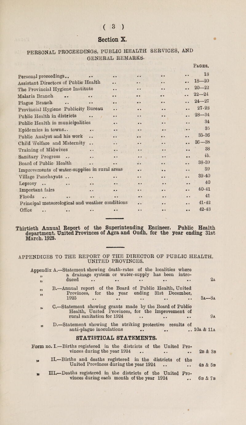 Section X. PERSONAL PROCEEDINGS, PUBLIC HEALTH SERVICES, AND GENERAL REMARKS- Personal proceedings., • • * » » 9 • • Pages. 18 Assistant Directors of Public Health • • • « • • • • 18—20 The Provincial Hygiene Institute • • • • • » • • 20—22 Malaria Branch .. • • <9 9 • • • • 22—24 Plague Branch • • • • • • 9 • 24—27 Provincial Hygiene Publicity Bureau • • • 9 * • • « 27-23 Public Health in districts • • • 9 • • • • 28—34 Public Health in municipalities • • • • • m • • 34 Epidemics in towns.. • • • • • <• • • 35 Public Analyst and his work • • * • • • • • 35-36 Child Welfare and Maternity .. • b • • • ® • 9 36—38 Training of Midwives • • • « • « • © 38 Sanitary Progress .. • • • 9 • • • • ib. Board of Public Health • 9 » • 9 • * 9 38-39 Improvements of water-supplies in rural areas • 9 • • • • 39 Village Panchayats .. • • • • • • 9 9 39-40 Leprosy .. • • • • « • 0 a 40 Important fairs • • • 9 • • m 9 40-41 Floods • ♦ • • • • 9 • 41 Principal meteorological and weather conditions • 9 • • • » 41-42 Office • 9 • ® • « • 9 42-43 Thirtieth Annual Report of the Superintending Engineer, Public Health department, United Provinces of Agra and Oudh, for the year ending 31st March, 1925. APPENDICES TO THE REPORT OP THE DIRECTOR OP PUBLIC HEALTH, UNITED PROVINCES. Appendix A.—Statement showing death-rates of the localities where „ a drainage system or water-supply has been intro- ,, duced # . . • • • • • •• 2a ,, B.—Annual report of the Board of Public Health, United „ Provinces, for the year ending 31st December, 1925 .. .. .. .. .. 3a—8a C.—Statement showing grants made by the Board of Public Health, United Provinces, for the improvement of rural sanitation for 1924 .. .. .. 9a „ D.—Statement showing the striking protective results of anti-plague inoculations •. „. .. 10a & 11a STATISTICAL STATEMENTS. Form no. I.—Births registered in the districts of the United Pro¬ vinces during the year 1924 .. .. .. 2b & 3s „ II.—Births and deaths registered in the districts of the United Provinces during the year 1924 .. .. 4b & 5b M III.—Deaths registered in the districts of the United Pro¬ vinces during each month of the year 1924 .. 6b & 7s