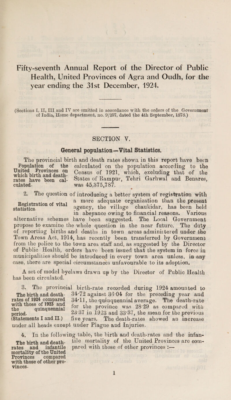 Fifty-seventh Annual Report of the Director of Public Health, United Provinces of Agra and Oudh, for the year ending the 31st December, 1924, (Sections I, II, III and IV are omitted in accordance with the orders of the Government of India, Home department, no. 9/257, dated the 4th September, 1878.) SECTION Y. General population—Vital Statistics. The provincial birth and death rates shown in this report have been Population of the calculated on the population according to the '+-J0V^C/?S +?.n Census of 1921, which, excluding that of the which birth and death- a, , „ ^ m u • n u i j o rates have been cal- states of Kampur, iehri Uarhwal and Henares, culated- was 45,375,787. * 2. The question of introducing a better system of registration with . a more adequate organization than the present statistics.9^10110 V1 a agency, the village chaukidar, has been held in abeyance owing to financial reasons. Various alternative schemes have been suggested. The Local Government propose to examine the whole question in the near future. The duty of reporting births and deaths in town areas administered under the Town Areas Act, 1914, has recently been transferred by Government from the police to the town area staff and, as suggested by the Director of Public Health, orders have been issued that the system in force in municipalities should be introduced in every town area unless, in any case, there are special circumstances unfavourable to its adoption. A set of model byelaws drawn up by the Director of Public Health has been circulated. 3. The provincial birth-rate recorded during 1924 amounted to The birth and death- 34*72 against 36 04 for the preceding year and rates of 1924 compared 34*11, the quinquennial average. The death-rate With those oHM^and for the province was 28-29 as compared with period. 2o*o7 in 1923 and 33'37, the mean for the previous (Statements I and II.) five years. The death-rates showed an increase under all heads except under Plague and Injuries. 4. In the following table, the birth and death-rates and the infan- Tbe birth and death- mortality of the United Provinces are corn- rates and infantile pared with those of other provinces :— mortality of the United Provinces compared with those of other pro¬ vinces.